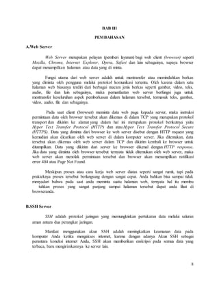 8
BAB III
PEMBAHASAN
A.Web Server
Web Server merupakan pelayan (pemberi layanan) bagi web client (browser) seperti
Mozilla, Chrome, Internet Explorer, Opera, Safari dan lain sebagainya, supaya browser
dapat menampilkan halaman atau data yang di minta.
Fungsi utama dari web server adalah untuk mentransfer atau memindahkan berkas
yang diminta oleh pengguna melalui protokol komunikasi tertentu. Oleh karena dalam satu
halaman web biasanya terdiri dari berbagai macam jenis berkas seperti gambar, video, teks,
audio, file dan lain sebagainya, maka pemanfaatan web server berfungsi juga untuk
mentransfer keseluruhan aspek pemberkasan dalam halaman tersebut, termasuk teks, gambar,
video, audio, file dan sebagainya.
Pada saat client (browser) meminta data web page kepada server, maka instruksi
permintaan data oleh browser tersebut akan dikemas di dalam TCP yang merupakan protokol
transport dan dikirim ke alamat yang dalam hal ini merupakan protokol berikutnya yaitu
Hyper Text Transfer Protocol (HTTP) dan atau Hyper Text Transfer Protocol Secure
(HTTPS). Data yang diminta dari browser ke web server disebut dengan HTTP request yang
kemudian akan dicarikan oleh web server di dalam komputer server. Jika ditemukan, data
tersebut akan dikemas oleh web server dalam TCP dan dikirim kembali ke browser untuk
ditampilkan. Data yang dikirim dari server ke browser dikenal dengan HTTP response.
Jika data yang diminta oleh browser tersebut ternyata tidak ditemukan oleh web server, maka
web server akan menolak permintaan tersebut dan browser akan menampilkan notifikasi
error 404 atau Page Not Found.
Meskipun proses atau cara kerja web server diatas seperti sangat rumit, tapi pada
prakteknya proses tersebut berlangsung dengan sangat cepat. Anda bahkan bisa sampai tidak
menyadari bahwa pada saat anda meminta suatu halaman web, ternyata hal itu membu
tuhkan proses yang sangat panjang sampai halaman tersebut dapat anda lihat di
browseranda.
B.SSH Server
SSH adalah protokol jaringan yang memungkinkan pertukaran data melalui saluran
aman antara dua perangkat jaringan.
Manfaat menggunakan akun SSH adalah meningkatkan keamanan data pada
komputer Anda ketika mengakses internet, karena dengan adanya Akun SSH sebagai
perantara koneksi internet Anda, SSH akan memberikan enskripsi pada semua data yang
terbaca, baru mengirimkannya ke server lain.
 