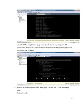 13
Lalu edit IP dan yang lainnnya yang perlu di ubah. Di sini saya mengubah IP,
ServerAdmin, ServerName dan menambahkan directory untuk tempat upload file web
server nya. Lalu di simpan.
9. Aktifkan Web kita dengan a2ensite folder yang kita buat tadi. Di sini perintahnya
yaitu:
#a2ensite hestin
 