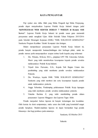 ii
KATA PENGANTAR
Puji syukur atas ridha Allah yang Maha Pengasih lagi Maha Penyayang,
penulis dapat menyelesaikan Laporan Praktik Kerja Industri dengan judul
“KONFIGURASI WEB SERVER DEBIAN 7 WHEEZY di Remote SSH
Server”. Laporan Praktik Kerja Industri ini penulis susun guna memenuhi
persyaratan untuk mengikuti Ujian Akhir Sekolah Tahun Pelajaran 2015/2016
pada Sekolah Menengah Kejuruan (SMK) “SMK SUKAWATI GEMOLONG”
Surakarta Program Keahlian Teknik Komputer dan Jaringan.
Dalam memperlancar penyusunan Laporan Praktik Kerja Industri ini,
penulis banyak memperoleh bantuan,bimbingan dari berbagai pihak, untuk itu
penulis merasa perlu menyampaikan ucapan terima kasih kepada yang terhormat:
1. Drs. Wiranto, M.Kom, M.Cs., pimpinan UPT TIK Universitas Sebelas
Maret yang telah memeberikan kesempatan kepada penulis sewaktu
melaksanakan Praktik Kerja Industri.
2. Triyadi Joko Purwanto, S.Si., Kepala Sub Bagian Umum dan
pembimbing yang telah membantu penulis sewaktu melaksanakan
Prakerin.
3. Drs. Wardoyo, kepala SMK “SMK SUKAWATI GEMOLONG”
Surakarta yang telah memberi izin serta kesempatan kepada penulis
untuk melaksanakan prakerin.
4. Angga Sebastian, Pendamping pelaksanaaan Praktik Kerja lapangan
yang telah membantu penulis sewaktu melaksanakan prakerin.
5. Viniezha Rachma Z, yang telah membimbing penulis dalam
penyusunan Laporan Mingguan dan Laporan Tugas Akhir.
Penulis menyadari bahwa laporan ini banyak kekurangan dan kesalahan.
Oleh karena itu demi sempurnanya, maka saran dan kritik yang konstruktif sangat
penulis harapkan. Mudah-mudahan laporan ini dapat bermanfaat bagi penulis
khususnya dan bagi pembaca pada umumnya.
Surakarta, 02 Oktober 2015
Suhestin
 