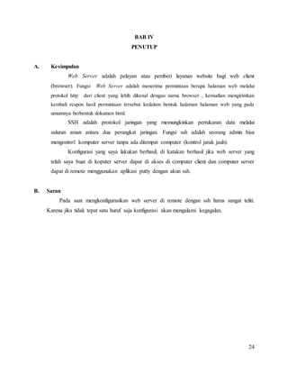 24
BAB IV
PENUTUP
A. Kesimpulan
Web Server adalah pelayan atau pemberi layanan website bagi web client
(browser). Fungsi Web Server adalah menerima permintaan berupa halaman web melalui
protokol http dari client yang lebih dikenal dengan nama browser , kemudian mengirimkan
kembali respon hasil permintaan tersebut kedalam bentuk halaman halaman web yang pada
umumnya berbentuk dokumen html.
SSH adalah protokol jaringan yang memungkinkan pertukaran data melalui
saluran aman antara dua perangkat jaringan. Fungsi ssh adalah seorang admin bisa
mengontrol komputer server tanpa ada ditempat computer (kontrol jarak jauh).
Konfigurasi yang saya lakukan berhasil, di katakan berhasil jika web server yang
telah saya buat di koputer server dapat di akses di computer client dan computer server
dapat di remote menggunakan aplikasi putty dengan akun ssh.
B. Saran
Pada saat mengkonfigurasikan web server di remote dengan ssh harus sangat teliti.
Karena jika tidak tepat satu huruf saja konfigurasi akan mengalami kegagalan.
 