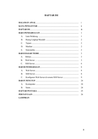 iii
DAFTAR ISI
HALAMAN AWAL ...................................................................................... i
KATA PENGANTAR ................................................................................... ii
DAFTAR ISI.................................................................................................. iii
BAB I PENDAHULUAN .............................................................................. 1
A. Latar Belakang ................................................................................. 1
B. Ruang Lingkup Masalah .................................................................. 2
C. Tujuan ............................................................................................... 2
D. Manfaat ............................................................................................. 2
E. Sistematika ....................................................................................... 2
BAB II DASAR TEORI................................................................................ 3
A. Debian................................................................................................ 3
B. Web Server … ................................................................................... 3
C. SSH Server......................................................................................... 6
BAB III PEMBAHASAN.............................................................................. 8
A. Web Server........................................................................................ 8
B. SSH Server........................................................................................ 8
C. Konfigurasi Web Server di remote SSH Server ............................... 9
BAB IV PENUTUP ....................................................................................... 24
A. Kesimpulan ...................................................................................... 24
B. Saran.................................................................................................. 24
DAFTAR PUSTAKA .................................................................................... 25
PERTANYAAN ............................................................................................. 26
LAMPIRAN
 