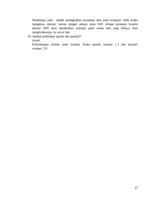 27
Manfaatnya yaitu adalah meningkatkan keamanan data pada komputer Anda ketika
mengakses internet, karena dengan adanya akun SSH sebagai perantara koneksi
internet SSH akan memberikan enskripsi pada semua data yang terbaca, baru
mengirimkannya ke server lain.
10. Apakah perbedaan apache dan apache2?
Jawab:
Perbedaannya terletak pada versinya. Kalau apache versinya 1.3 dan apache2
versinya 2.0.
 