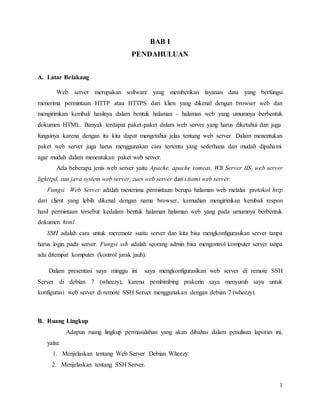 1
BAB I
PENDAHULUAN
A. Latar Belakang
Web server merupakan software yang memberikan layanan data yang berfungsi
menerima permintaan HTTP atau HTTPS dari klien yang dikenal dengan browser web dan
mengirimkan kembali hasilnya dalam bentuk halaman - halaman web yang umumnya berbentuk
dokumen HTML. Banyak terdapat paket-paket dalam web server yang harus diketahui dan juga
fungsinya karena dengan itu kita dapat mengetahui jelas tentang web server. Dalam menentukan
paket web server juga harus menggunakan cara tertentu yang sederhana dan mudah dipahami
agar mudah dalam menentukan paket web server.
Ada beberapa jenis web server yaitu Apache, apache tomcat, WB Server IIS, web server
lighttpd, sun java system web server, zues web server dan xitami web server.
Fungsi Web Server adalah menerima permintaan berupa halaman web melalui protokol http
dari client yang lebih dikenal dengan nama browser, kemudian mengirimkan kembali respon
hasil permintaan tersebut kedalam bentuk halaman halaman web yang pada umumnya berbentuk
dokumen html
SSH adalah cara untuk meremote suatu server dan kita bisa mengkonfigurasikan server tanpa
harus login pada server. Fungsi ssh adalah seorang admin bisa mengontrol komputer server tanpa
ada ditempat komputer (kontrol jarak jauh).
Dalam presentasi saya minggu ini saya mengkonfigurasikan web server di remote SSH
Server di debian 7 (wheezy), karena pembimbing prakerin saya menyuruh saya untuk
konfigurasi web server di remote SSH Server menggunakan dengan debian 7 (wheezy).
B. Ruang Lingkup
Adapun ruang lingkup permasalahan yang akan dibahas dalam penulisan laporan ini,
yaitu:
1. Menjelaskan tentang Web Server Debian Wheezy.
2. Menjelaskan tentang SSH Server.
 