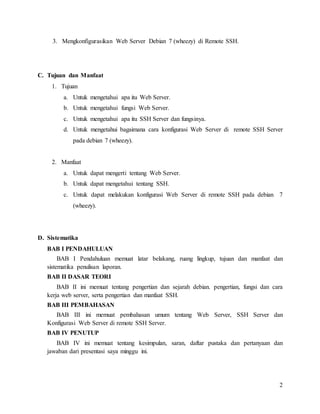 2
3. Mengkonfigurasikan Web Server Debian 7 (wheezy) di Remote SSH.
C. Tujuan dan Manfaat
1. Tujuan
a. Untuk mengetahui apa itu Web Server.
b. Untuk mengetahui fungsi Web Server.
c. Untuk mengetahui apa itu SSH Server dan fungsinya.
d. Untuk mengetahui bagaimana cara konfigurasi Web Server di remote SSH Server
pada debian 7 (wheezy).
2. Manfaat
a. Untuk dapat mengerti tentang Web Server.
b. Untuk dapat mengetahui tentang SSH.
c. Untuk dapat melakukan konfigurasi Web Server di remote SSH pada debian 7
(wheezy).
D. Sistematika
BAB I PENDAHULUAN
BAB I Pendahuluan memuat latar belakang, ruang lingkup, tujuan dan manfaat dan
sistematika penulisan laporan.
BAB II DASAR TEORI
BAB II ini memuat tentang pengertian dan sejarah debian. pengertian, fungsi dan cara
kerja web server, serta pengertian dan manfaat SSH.
BAB III PEMBAHASAN
BAB III ini memuat pembahasan umum tentang Web Server, SSH Server dan
Konfigurasi Web Server di remote SSH Server.
BAB IV PENUTUP
BAB IV ini memuat tentang kesimpulan, saran, daftar pustaka dan pertanyaan dan
jawaban dari presentasi saya minggu ini.
 
