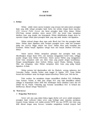 3
BAB II
DASAR TEORI
A. Debian
Debian adalah sistem operasi komputer yang tersusun dari paket-paket perangkat
lunak yang dirilis sebagai perangkat lunak bebas dan terbuka dengan lisensi mayoritas
GNU General Public License dan lisensi perangkat lunak bebas lainnya. Debian
GNU/Linux memuat perkakas sistem operasi GNU dan kernel Linux merupakan
distribusi Linux yang populer dan berpengaruh. Debian didistribusikan dengan akses ke
repositori dengan ribuan paket perangkat lunak yang siap untuk instalasi dan digunakan.
Debian terkenal dengan sikap tegas pada filosofi dari Unix dan perangkat lunak
bebas. Debian dapat digunakan pada beragam perangkat keras, mulai dari komputer
jinjing dan desktop hingga telepon dan server. Debian fokus pada kestabilan dan
keamanan. Debian banyak digunakan sebagai basis dari banyak distribusi GNU/Linux
lainnya.
Sistem operasi Debian merupakan gabungan dari perangkat lunak yang
dikembangkan dengan lisensi GNU, dan utamanya menggunakan kernel Linux, sehingga
populer dengan nama Debian GNU/Linux. Sistem operasi Debian yang menggunakan
kernel Linux merupakan salah satu distro Linux yang populer dengan kestabilannya.
Dengan memperhitungkan distro berbasis Debian, seperti Ubuntu, Xubuntu, Knoppix,
Mint, dan sebagainya, maka Debian merupakan distro Linux yang paling banyak
digunakan di dunia.
Debian pertama kali diperkenalkan oleh Ian Murdock, seorang mahasiswa dari
Universitas Purdue, Amerika Serikat, pada tanggal 16 Agustus 1993. Nama Debian
berasal dari kombinasi nama Ian dengan mantan-kekasihnya Debra Lynn: Deb dan Ian.
Pada awalnya, Ian memulainya dengan memodifikasi distribusi SLS (Softlanding
Linux System). Namun, ia tidak puas dengan SLS yang telah dimodifikasi olehnya
sehingga ia berpendapat bahwa lebih baik membangun sistem (distribusi Linux) dari nol
(Dalam hal ini, Patrick Volkerding juga berusaha memodifikasi SLS. Ia berhasil dan
distribusinya dikenal sebagai "Slackware").
B. Web Server
 Pengertian Web Server
Server web atau yang dalam bahasa inggris disebut web server adalah merupakan
perangkat lunak (software) dalam server yang berfungsi untuk menerima permintaan
(request) berupa halaman web melalui protokol HTTP dan atau HTTPS dari client yang
lebih dikenal dengan nama browser, kemudian mengirimkan kembali (respon) hasil
 