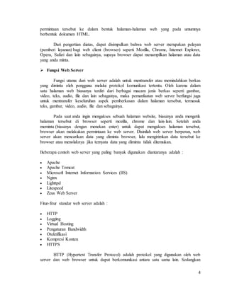 4
permintaan tersebut ke dalam bentuk halaman-halaman web yang pada umumnya
berbentuk dokumen HTML.
Dari pengertian diatas, dapat disimpulkan bahwa web server merupakan pelayan
(pemberi layanan) bagi web client (browser) seperti Mozilla, Chrome, Internet Explorer,
Opera, Safari dan lain sebagainya, supaya browser dapat menampilkan halaman atau data
yang anda minta.
 Fungsi Web Server
Fungsi utama dari web server adalah untuk mentransfer atau memindahkan berkas
yang diminta oleh pengguna melalui protokol komunikasi tertentu. Oleh karena dalam
satu halaman web biasanya terdiri dari berbagai macam jenis berkas seperti gambar,
video, teks, audio, file dan lain sebagainya, maka pemanfaatan web server berfungsi juga
untuk mentransfer keseluruhan aspek pemberkasan dalam halaman tersebut, termasuk
teks, gambar, video, audio, file dan sebagainya.
Pada saat anda ingin mengakses sebuah halaman website, biasanya anda mengetik
halaman tersebut di browser seperti mozilla, chrome dan lain-lain. Setelah anda
meminta (biasanya dengan menekan enter) untuk dapat mengakses halaman tersebut,
browser akan melakukan permintaan ke web server. Disinilah web server berperan, web
server akan mencarikan data yang diminta browser, lalu mengirimkan data tersebut ke
browser atau menolaknya jika ternyata data yang diminta tidak ditemukan.
Beberapa contoh web server yang paling banyak digunakan diantaranya adalah :
 Apache
 Apache Tomcat
 Microsoft Internet Information Services (IIS)
 Nginx
 Lighttpd
 Litespeed
 Zeus Web Server
Fitur-fitur standar web server adalah :
 HTTP
 Logging
 Virtual Hosting
 Pengaturan Bandwidth
 Otektifikasi
 Kompresi Konten
 HTTPS
HTTP (Hypertext Transfer Protocol) adalah protokol yang digunakan oleh web
server dan web browser untuk dapat berkomunikasi antara satu sama lain. Sedangkan
 