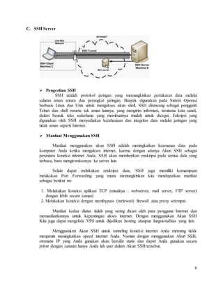6
C. SSH Server
 Pengertian SSH
SSH adalah protokol jaringan yang memungkinkan pertukaran data melalui
saluran aman antara dua perangkat jaringan. Banyak digunakan pada Sistem Operasi
berbasis Linux dan Unix untuk mengakses akun shell, SSH dirancang sebagai pengganti
Telnet dan shell remote tak aman lainnya, yang mengirim informasi, terutama kata sandi,
dalam bentuk teks sederhana yang membuatnya mudah untuk dicegat. Enkripsi yang
digunakan oleh SSH menyediakan kerahasiaan dan integritas data melalui jaringan yang
tidak aman seperti Internet.
 Manfaat Menggunakan SSH
Manfaat menggunakan akun SSH adalah meningkatkan keamanan data pada
komputer Anda ketika mengakses internet, karena dengan adanya Akun SSH sebagai
perantara koneksi internet Anda, SSH akan memberikan enskripsi pada semua data yang
terbaca, baru mengirimkannya ke server lain.
Selain dapat melakukan enskripsi data, SSH juga memiliki kemampuan
melakukan Port Forwarding yang mana memungkinkan kita mendapatkan manfaat
sebagai berikut ini:
1. Melakukan koneksi aplikasi TCP (misalnya : webserver, mail server, FTP server)
dengan lebih secure (aman)
2. Melakukan koneksi dengan membypass (melewati) firewall atau proxy setempat.
Manfaat kedua diatas itulah yang sering dicari oleh para pengguna Internet dan
memanfaatkannya untuk kepentingan akses internet. Dengan menggunakan Akun SSH
Kita juga dapat mengelola VPS untuk dijadikan hosting ataupun fungsionalitas yang lain.
Menggunakan Akun SSH untuk tunneling koneksi internet Anda memang tidak
menjamin meningkatkan speed internet Anda. Namun dengan menggunakan Akun SSH,
otomatis IP yang Anda gunakan akan bersifat statis dan dapat Anda gunakan secara
privat dengan catatan hanya Anda lah user dalam Akun SSH tersebut.
 