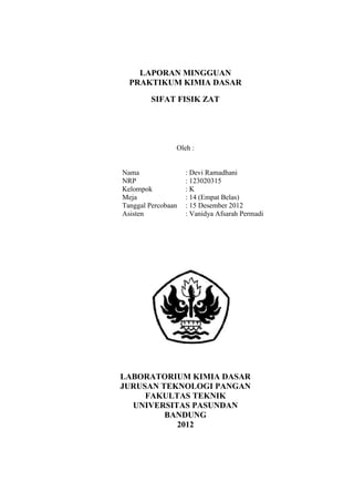 Praktikum Kimia Dasar 2012

LAPORAN MINGGUAN
PRAKTIKUM KIMIA DASAR
SIFAT FISIK ZAT

Oleh :

Nama
NRP
Kelompok
Meja
Tanggal Percobaan
Asisten

: Devi Ramadhani
: 123020315
:K
: 14 (Empat Belas)
: 15 Desember 2012
: Vanidya Afsarah Permadi

LABORATORIUM KIMIA DASAR
JURUSAN TEKNOLOGI PANGAN
FAKULTAS TEKNIK
UNIVERSITAS PASUNDAN
BANDUNG
2012

 