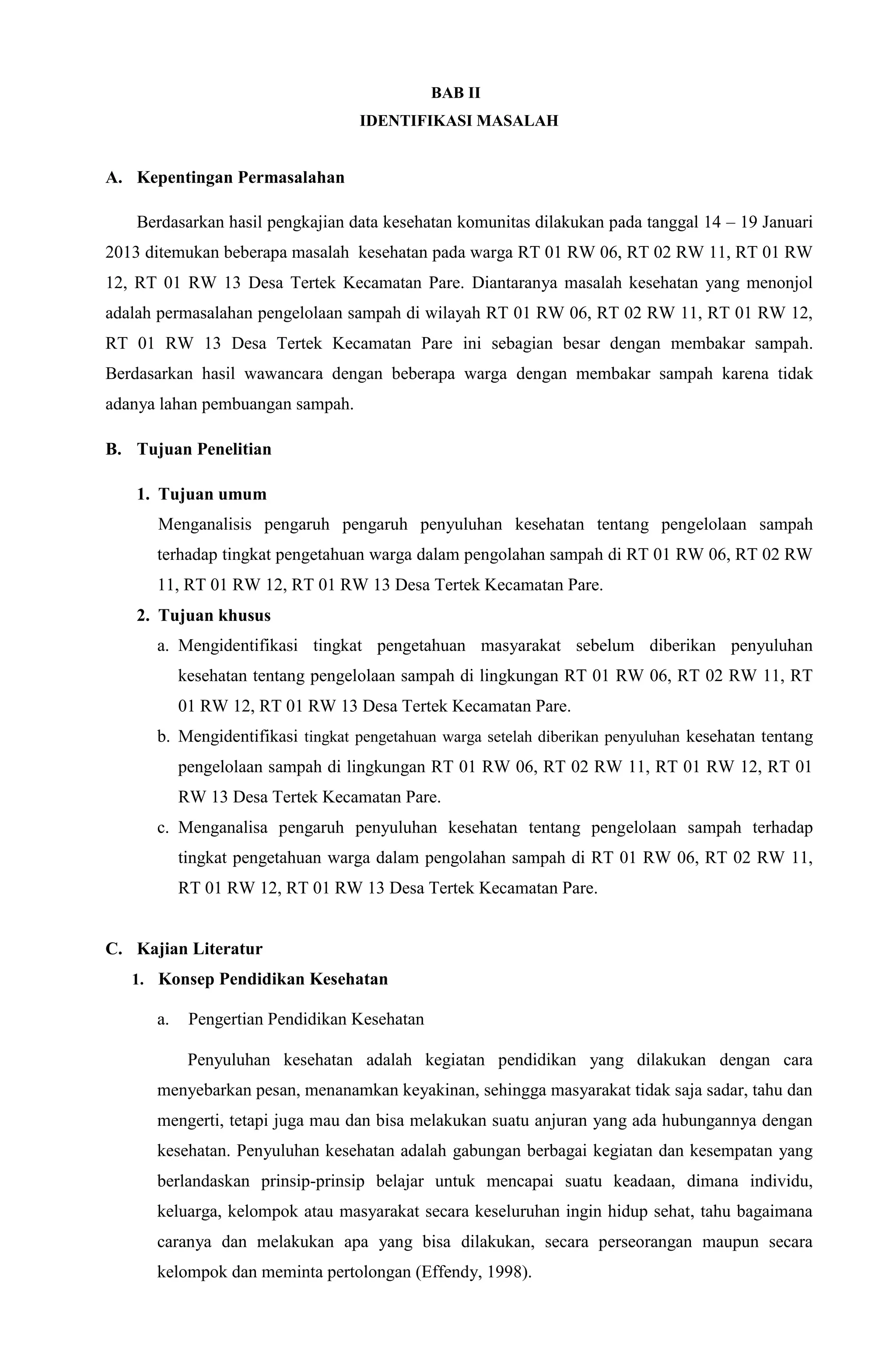 BAB II
IDENTIFIKASI MASALAH
A. Kepentingan Permasalahan
Berdasarkan hasil pengkajian data kesehatan komunitas dilakukan pada tanggal 14 – 19 Januari
2013 ditemukan beberapa masalah kesehatan pada warga RT 01 RW 06, RT 02 RW 11, RT 01 RW
12, RT 01 RW 13 Desa Tertek Kecamatan Pare. Diantaranya masalah kesehatan yang menonjol
adalah permasalahan pengelolaan sampah di wilayah RT 01 RW 06, RT 02 RW 11, RT 01 RW 12,
RT 01 RW 13 Desa Tertek Kecamatan Pare ini sebagian besar dengan membakar sampah.
Berdasarkan hasil wawancara dengan beberapa warga dengan membakar sampah karena tidak
adanya lahan pembuangan sampah.
B. Tujuan Penelitian
1. Tujuan umum
Menganalisis pengaruh pengaruh penyuluhan kesehatan tentang pengelolaan sampah
terhadap tingkat pengetahuan warga dalam pengolahan sampah di RT 01 RW 06, RT 02 RW
11, RT 01 RW 12, RT 01 RW 13 Desa Tertek Kecamatan Pare.
2. Tujuan khusus
a. Mengidentifikasi tingkat pengetahuan masyarakat sebelum diberikan penyuluhan
kesehatan tentang pengelolaan sampah di lingkungan RT 01 RW 06, RT 02 RW 11, RT
01 RW 12, RT 01 RW 13 Desa Tertek Kecamatan Pare.
b. Mengidentifikasi tingkat pengetahuan warga setelah diberikan penyuluhan kesehatan tentang
pengelolaan sampah di lingkungan RT 01 RW 06, RT 02 RW 11, RT 01 RW 12, RT 01
RW 13 Desa Tertek Kecamatan Pare.
c. Menganalisa pengaruh penyuluhan kesehatan tentang pengelolaan sampah terhadap
tingkat pengetahuan warga dalam pengolahan sampah di RT 01 RW 06, RT 02 RW 11,
RT 01 RW 12, RT 01 RW 13 Desa Tertek Kecamatan Pare.
C. Kajian Literatur
1. Konsep Pendidikan Kesehatan
a. Pengertian Pendidikan Kesehatan
Penyuluhan kesehatan adalah kegiatan pendidikan yang dilakukan dengan cara
menyebarkan pesan, menanamkan keyakinan, sehingga masyarakat tidak saja sadar, tahu dan
mengerti, tetapi juga mau dan bisa melakukan suatu anjuran yang ada hubungannya dengan
kesehatan. Penyuluhan kesehatan adalah gabungan berbagai kegiatan dan kesempatan yang
berlandaskan prinsip-prinsip belajar untuk mencapai suatu keadaan, dimana individu,
keluarga, kelompok atau masyarakat secara keseluruhan ingin hidup sehat, tahu bagaimana
caranya dan melakukan apa yang bisa dilakukan, secara perseorangan maupun secara
kelompok dan meminta pertolongan (Effendy, 1998).
 