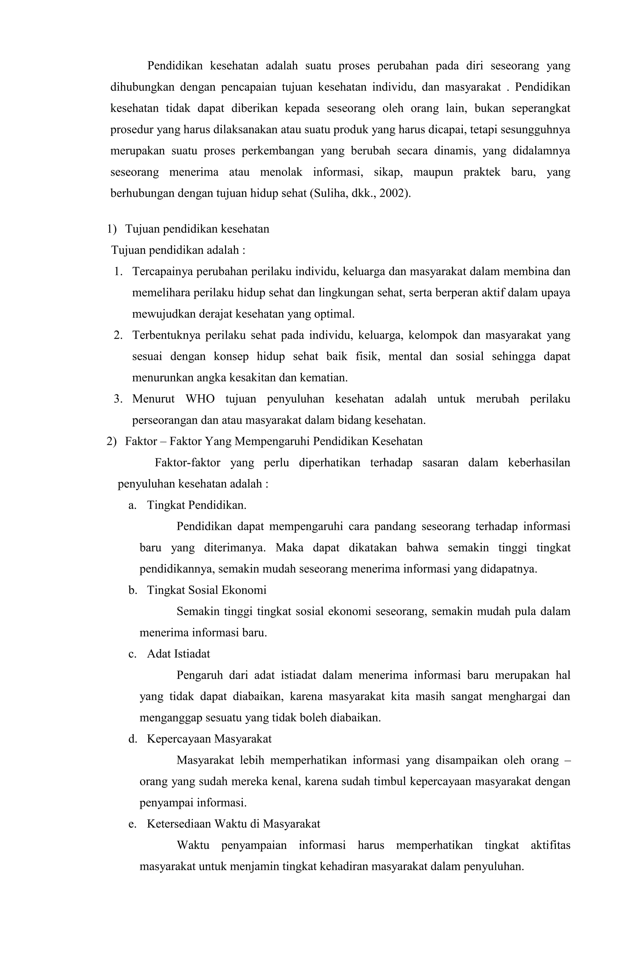 Pendidikan kesehatan adalah suatu proses perubahan pada diri seseorang yang
dihubungkan dengan pencapaian tujuan kesehatan individu, dan masyarakat . Pendidikan
kesehatan tidak dapat diberikan kepada seseorang oleh orang lain, bukan seperangkat
prosedur yang harus dilaksanakan atau suatu produk yang harus dicapai, tetapi sesungguhnya
merupakan suatu proses perkembangan yang berubah secara dinamis, yang didalamnya
seseorang menerima atau menolak informasi, sikap, maupun praktek baru, yang
berhubungan dengan tujuan hidup sehat (Suliha, dkk., 2002).
1) Tujuan pendidikan kesehatan
Tujuan pendidikan adalah :
1. Tercapainya perubahan perilaku individu, keluarga dan masyarakat dalam membina dan
memelihara perilaku hidup sehat dan lingkungan sehat, serta berperan aktif dalam upaya
mewujudkan derajat kesehatan yang optimal.
2. Terbentuknya perilaku sehat pada individu, keluarga, kelompok dan masyarakat yang
sesuai dengan konsep hidup sehat baik fisik, mental dan sosial sehingga dapat
menurunkan angka kesakitan dan kematian.
3. Menurut WHO tujuan penyuluhan kesehatan adalah untuk merubah perilaku
perseorangan dan atau masyarakat dalam bidang kesehatan.
2) Faktor – Faktor Yang Mempengaruhi Pendidikan Kesehatan
Faktor-faktor yang perlu diperhatikan terhadap sasaran dalam keberhasilan
penyuluhan kesehatan adalah :
a. Tingkat Pendidikan.
Pendidikan dapat mempengaruhi cara pandang seseorang terhadap informasi
baru yang diterimanya. Maka dapat dikatakan bahwa semakin tinggi tingkat
pendidikannya, semakin mudah seseorang menerima informasi yang didapatnya.
b. Tingkat Sosial Ekonomi
Semakin tinggi tingkat sosial ekonomi seseorang, semakin mudah pula dalam
menerima informasi baru.
c. Adat Istiadat
Pengaruh dari adat istiadat dalam menerima informasi baru merupakan hal
yang tidak dapat diabaikan, karena masyarakat kita masih sangat menghargai dan
menganggap sesuatu yang tidak boleh diabaikan.
d. Kepercayaan Masyarakat
Masyarakat lebih memperhatikan informasi yang disampaikan oleh orang –
orang yang sudah mereka kenal, karena sudah timbul kepercayaan masyarakat dengan
penyampai informasi.
e. Ketersediaan Waktu di Masyarakat
Waktu penyampaian informasi harus memperhatikan tingkat aktifitas
masyarakat untuk menjamin tingkat kehadiran masyarakat dalam penyuluhan.
 