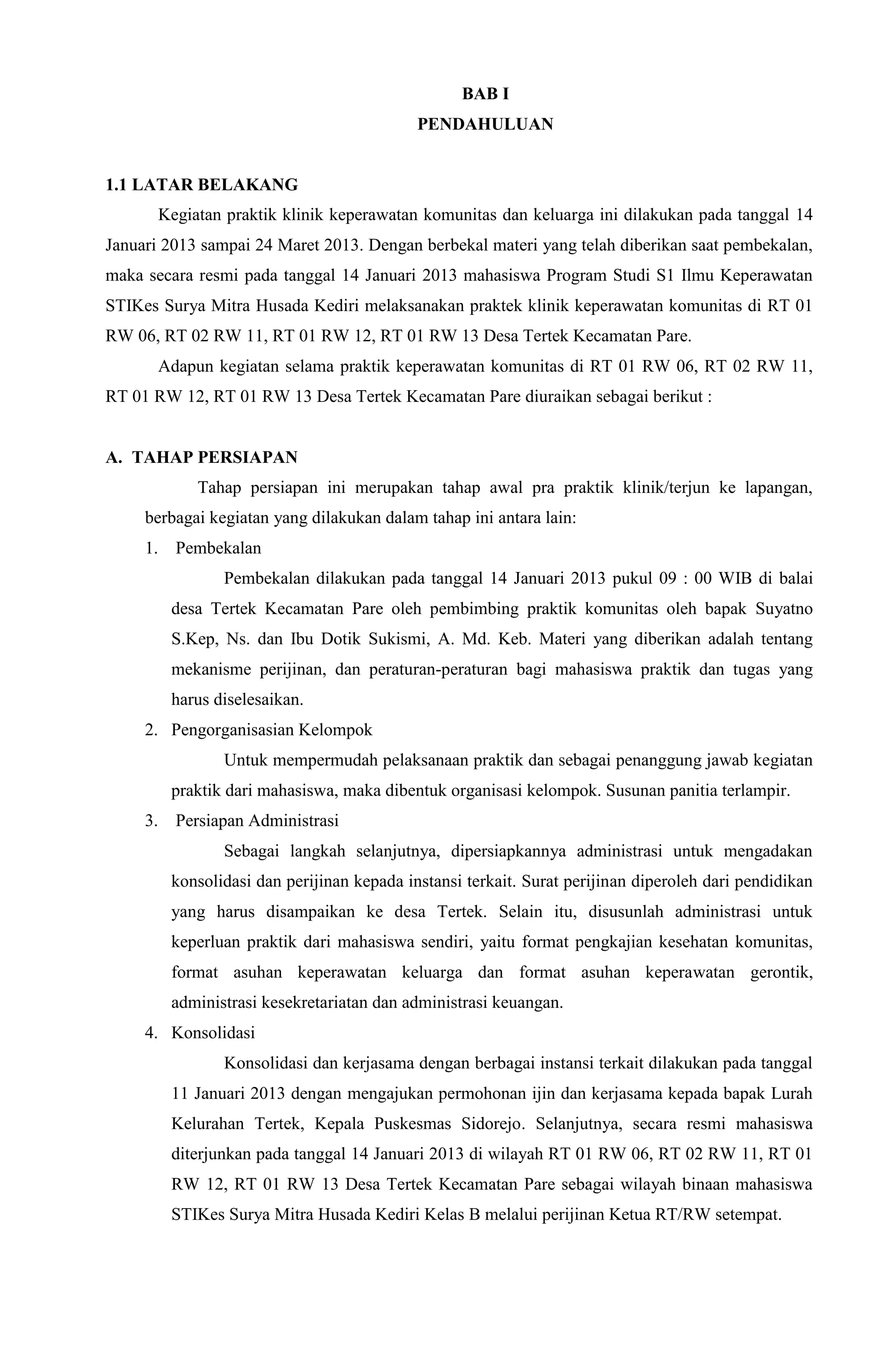 BAB I
PENDAHULUAN
1.1 LATAR BELAKANG
Kegiatan praktik klinik keperawatan komunitas dan keluarga ini dilakukan pada tanggal 14
Januari 2013 sampai 24 Maret 2013. Dengan berbekal materi yang telah diberikan saat pembekalan,
maka secara resmi pada tanggal 14 Januari 2013 mahasiswa Program Studi S1 Ilmu Keperawatan
STIKes Surya Mitra Husada Kediri melaksanakan praktek klinik keperawatan komunitas di RT 01
RW 06, RT 02 RW 11, RT 01 RW 12, RT 01 RW 13 Desa Tertek Kecamatan Pare.
Adapun kegiatan selama praktik keperawatan komunitas di RT 01 RW 06, RT 02 RW 11,
RT 01 RW 12, RT 01 RW 13 Desa Tertek Kecamatan Pare diuraikan sebagai berikut :
A. TAHAP PERSIAPAN
Tahap persiapan ini merupakan tahap awal pra praktik klinik/terjun ke lapangan,
berbagai kegiatan yang dilakukan dalam tahap ini antara lain:
1. Pembekalan
Pembekalan dilakukan pada tanggal 14 Januari 2013 pukul 09 : 00 WIB di balai
desa Tertek Kecamatan Pare oleh pembimbing praktik komunitas oleh bapak Suyatno
S.Kep, Ns. dan Ibu Dotik Sukismi, A. Md. Keb. Materi yang diberikan adalah tentang
mekanisme perijinan, dan peraturan-peraturan bagi mahasiswa praktik dan tugas yang
harus diselesaikan.
2. Pengorganisasian Kelompok
Untuk mempermudah pelaksanaan praktik dan sebagai penanggung jawab kegiatan
praktik dari mahasiswa, maka dibentuk organisasi kelompok. Susunan panitia terlampir.
3. Persiapan Administrasi
Sebagai langkah selanjutnya, dipersiapkannya administrasi untuk mengadakan
konsolidasi dan perijinan kepada instansi terkait. Surat perijinan diperoleh dari pendidikan
yang harus disampaikan ke desa Tertek. Selain itu, disusunlah administrasi untuk
keperluan praktik dari mahasiswa sendiri, yaitu format pengkajian kesehatan komunitas,
format asuhan keperawatan keluarga dan format asuhan keperawatan gerontik,
administrasi kesekretariatan dan administrasi keuangan.
4. Konsolidasi
Konsolidasi dan kerjasama dengan berbagai instansi terkait dilakukan pada tanggal
11 Januari 2013 dengan mengajukan permohonan ijin dan kerjasama kepada bapak Lurah
Kelurahan Tertek, Kepala Puskesmas Sidorejo. Selanjutnya, secara resmi mahasiswa
diterjunkan pada tanggal 14 Januari 2013 di wilayah RT 01 RW 06, RT 02 RW 11, RT 01
RW 12, RT 01 RW 13 Desa Tertek Kecamatan Pare sebagai wilayah binaan mahasiswa
STIKes Surya Mitra Husada Kediri Kelas B melalui perijinan Ketua RT/RW setempat.
 