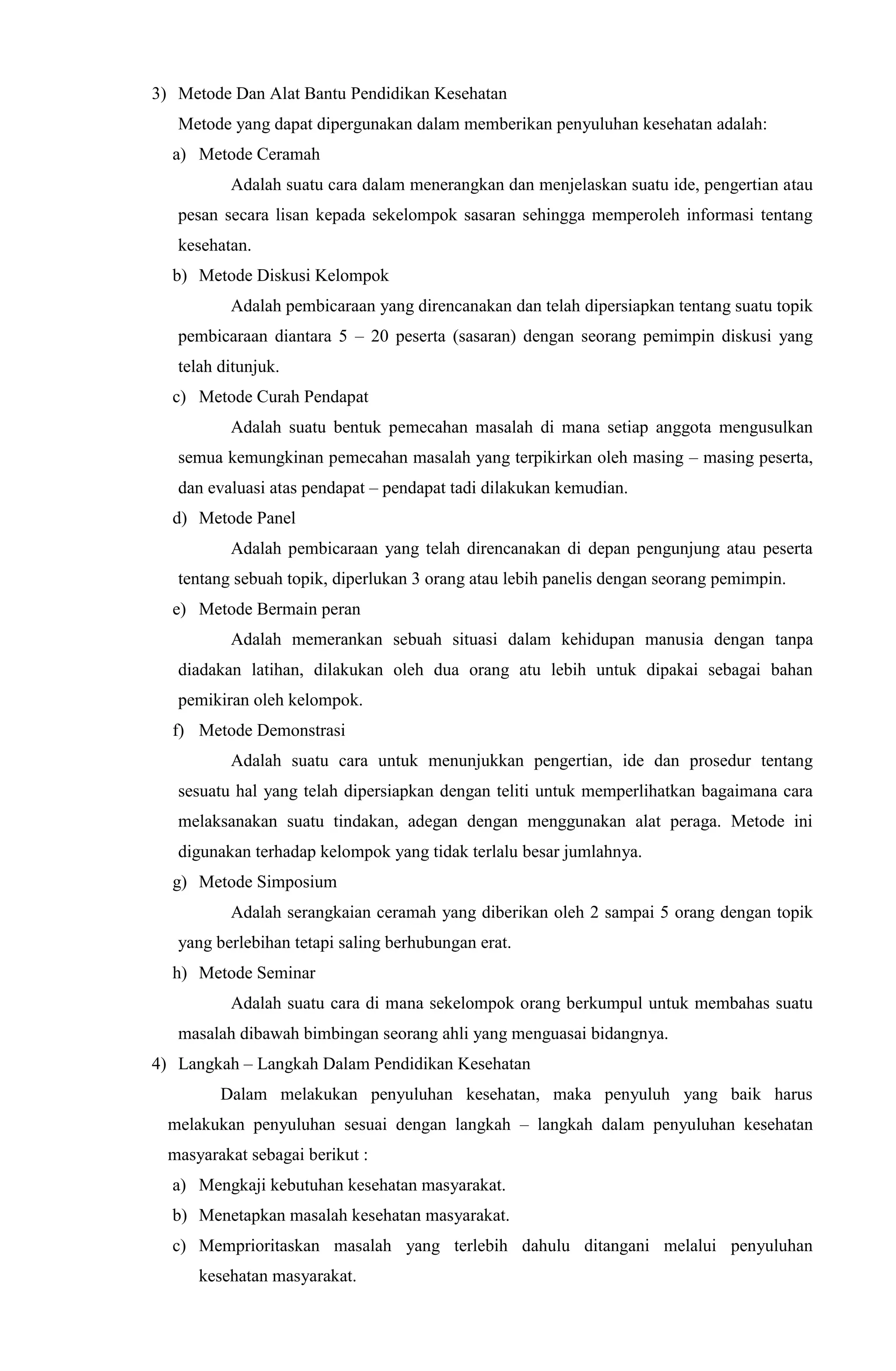 3) Metode Dan Alat Bantu Pendidikan Kesehatan
Metode yang dapat dipergunakan dalam memberikan penyuluhan kesehatan adalah:
a) Metode Ceramah
Adalah suatu cara dalam menerangkan dan menjelaskan suatu ide, pengertian atau
pesan secara lisan kepada sekelompok sasaran sehingga memperoleh informasi tentang
kesehatan.
b) Metode Diskusi Kelompok
Adalah pembicaraan yang direncanakan dan telah dipersiapkan tentang suatu topik
pembicaraan diantara 5 – 20 peserta (sasaran) dengan seorang pemimpin diskusi yang
telah ditunjuk.
c) Metode Curah Pendapat
Adalah suatu bentuk pemecahan masalah di mana setiap anggota mengusulkan
semua kemungkinan pemecahan masalah yang terpikirkan oleh masing – masing peserta,
dan evaluasi atas pendapat – pendapat tadi dilakukan kemudian.
d) Metode Panel
Adalah pembicaraan yang telah direncanakan di depan pengunjung atau peserta
tentang sebuah topik, diperlukan 3 orang atau lebih panelis dengan seorang pemimpin.
e) Metode Bermain peran
Adalah memerankan sebuah situasi dalam kehidupan manusia dengan tanpa
diadakan latihan, dilakukan oleh dua orang atu lebih untuk dipakai sebagai bahan
pemikiran oleh kelompok.
f) Metode Demonstrasi
Adalah suatu cara untuk menunjukkan pengertian, ide dan prosedur tentang
sesuatu hal yang telah dipersiapkan dengan teliti untuk memperlihatkan bagaimana cara
melaksanakan suatu tindakan, adegan dengan menggunakan alat peraga. Metode ini
digunakan terhadap kelompok yang tidak terlalu besar jumlahnya.
g) Metode Simposium
Adalah serangkaian ceramah yang diberikan oleh 2 sampai 5 orang dengan topik
yang berlebihan tetapi saling berhubungan erat.
h) Metode Seminar
Adalah suatu cara di mana sekelompok orang berkumpul untuk membahas suatu
masalah dibawah bimbingan seorang ahli yang menguasai bidangnya.
4) Langkah – Langkah Dalam Pendidikan Kesehatan
Dalam melakukan penyuluhan kesehatan, maka penyuluh yang baik harus
melakukan penyuluhan sesuai dengan langkah – langkah dalam penyuluhan kesehatan
masyarakat sebagai berikut :
a) Mengkaji kebutuhan kesehatan masyarakat.
b) Menetapkan masalah kesehatan masyarakat.
c) Memprioritaskan masalah yang terlebih dahulu ditangani melalui penyuluhan
kesehatan masyarakat.
 