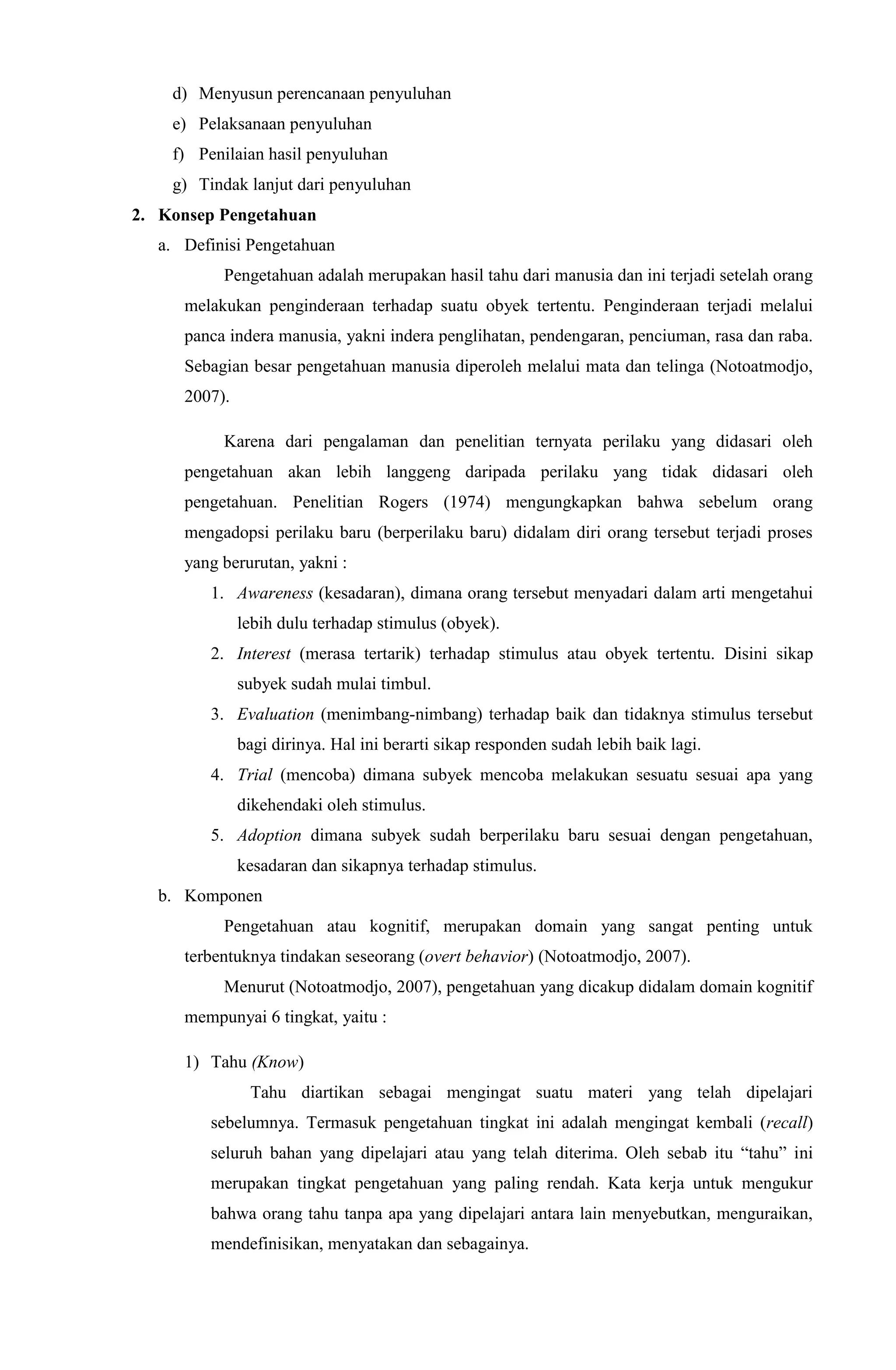 d) Menyusun perencanaan penyuluhan
e) Pelaksanaan penyuluhan
f) Penilaian hasil penyuluhan
g) Tindak lanjut dari penyuluhan
2. Konsep Pengetahuan
a. Definisi Pengetahuan
Pengetahuan adalah merupakan hasil tahu dari manusia dan ini terjadi setelah orang
melakukan penginderaan terhadap suatu obyek tertentu. Penginderaan terjadi melalui
panca indera manusia, yakni indera penglihatan, pendengaran, penciuman, rasa dan raba.
Sebagian besar pengetahuan manusia diperoleh melalui mata dan telinga (Notoatmodjo,
2007).
Karena dari pengalaman dan penelitian ternyata perilaku yang didasari oleh
pengetahuan akan lebih langgeng daripada perilaku yang tidak didasari oleh
pengetahuan. Penelitian Rogers (1974) mengungkapkan bahwa sebelum orang
mengadopsi perilaku baru (berperilaku baru) didalam diri orang tersebut terjadi proses
yang berurutan, yakni :
1. Awareness (kesadaran), dimana orang tersebut menyadari dalam arti mengetahui
lebih dulu terhadap stimulus (obyek).
2. Interest (merasa tertarik) terhadap stimulus atau obyek tertentu. Disini sikap
subyek sudah mulai timbul.
3. Evaluation (menimbang-nimbang) terhadap baik dan tidaknya stimulus tersebut
bagi dirinya. Hal ini berarti sikap responden sudah lebih baik lagi.
4. Trial (mencoba) dimana subyek mencoba melakukan sesuatu sesuai apa yang
dikehendaki oleh stimulus.
5. Adoption dimana subyek sudah berperilaku baru sesuai dengan pengetahuan,
kesadaran dan sikapnya terhadap stimulus.
b. Komponen
Pengetahuan atau kognitif, merupakan domain yang sangat penting untuk
terbentuknya tindakan seseorang (overt behavior) (Notoatmodjo, 2007).
Menurut (Notoatmodjo, 2007), pengetahuan yang dicakup didalam domain kognitif
mempunyai 6 tingkat, yaitu :
1) Tahu (Know)
Tahu diartikan sebagai mengingat suatu materi yang telah dipelajari
sebelumnya. Termasuk pengetahuan tingkat ini adalah mengingat kembali (recall)
seluruh bahan yang dipelajari atau yang telah diterima. Oleh sebab itu “tahu” ini
merupakan tingkat pengetahuan yang paling rendah. Kata kerja untuk mengukur
bahwa orang tahu tanpa apa yang dipelajari antara lain menyebutkan, menguraikan,
mendefinisikan, menyatakan dan sebagainya.
 