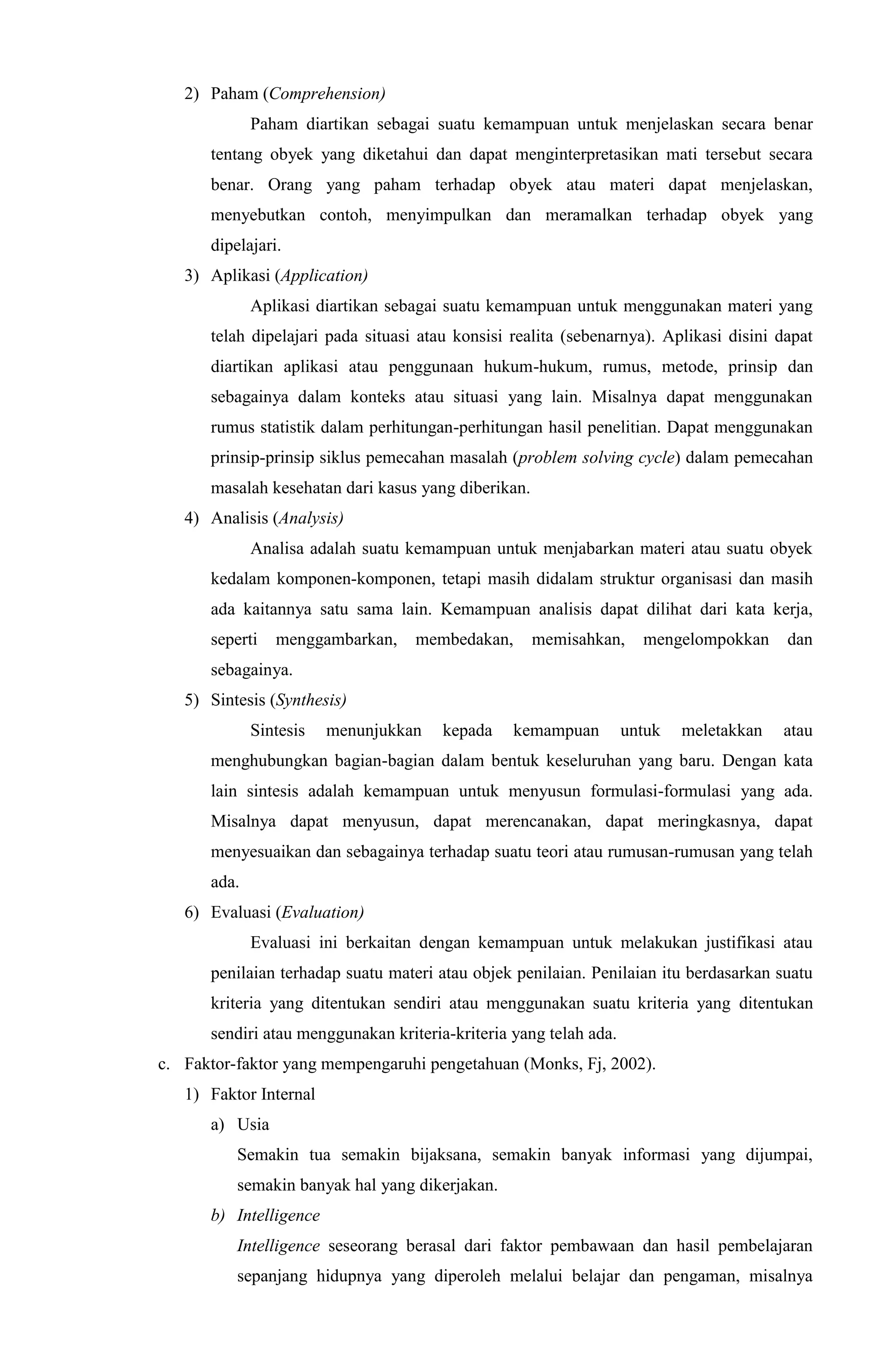 2) Paham (Comprehension)
Paham diartikan sebagai suatu kemampuan untuk menjelaskan secara benar
tentang obyek yang diketahui dan dapat menginterpretasikan mati tersebut secara
benar. Orang yang paham terhadap obyek atau materi dapat menjelaskan,
menyebutkan contoh, menyimpulkan dan meramalkan terhadap obyek yang
dipelajari.
3) Aplikasi (Application)
Aplikasi diartikan sebagai suatu kemampuan untuk menggunakan materi yang
telah dipelajari pada situasi atau konsisi realita (sebenarnya). Aplikasi disini dapat
diartikan aplikasi atau penggunaan hukum-hukum, rumus, metode, prinsip dan
sebagainya dalam konteks atau situasi yang lain. Misalnya dapat menggunakan
rumus statistik dalam perhitungan-perhitungan hasil penelitian. Dapat menggunakan
prinsip-prinsip siklus pemecahan masalah (problem solving cycle) dalam pemecahan
masalah kesehatan dari kasus yang diberikan.
4) Analisis (Analysis)
Analisa adalah suatu kemampuan untuk menjabarkan materi atau suatu obyek
kedalam komponen-komponen, tetapi masih didalam struktur organisasi dan masih
ada kaitannya satu sama lain. Kemampuan analisis dapat dilihat dari kata kerja,
seperti menggambarkan, membedakan, memisahkan, mengelompokkan dan
sebagainya.
5) Sintesis (Synthesis)
Sintesis menunjukkan kepada kemampuan untuk meletakkan atau
menghubungkan bagian-bagian dalam bentuk keseluruhan yang baru. Dengan kata
lain sintesis adalah kemampuan untuk menyusun formulasi-formulasi yang ada.
Misalnya dapat menyusun, dapat merencanakan, dapat meringkasnya, dapat
menyesuaikan dan sebagainya terhadap suatu teori atau rumusan-rumusan yang telah
ada.
6) Evaluasi (Evaluation)
Evaluasi ini berkaitan dengan kemampuan untuk melakukan justifikasi atau
penilaian terhadap suatu materi atau objek penilaian. Penilaian itu berdasarkan suatu
kriteria yang ditentukan sendiri atau menggunakan suatu kriteria yang ditentukan
sendiri atau menggunakan kriteria-kriteria yang telah ada.
c. Faktor-faktor yang mempengaruhi pengetahuan (Monks, Fj, 2002).
1) Faktor Internal
a) Usia
Semakin tua semakin bijaksana, semakin banyak informasi yang dijumpai,
semakin banyak hal yang dikerjakan.
b) Intelligence
Intelligence seseorang berasal dari faktor pembawaan dan hasil pembelajaran
sepanjang hidupnya yang diperoleh melalui belajar dan pengaman, misalnya
 