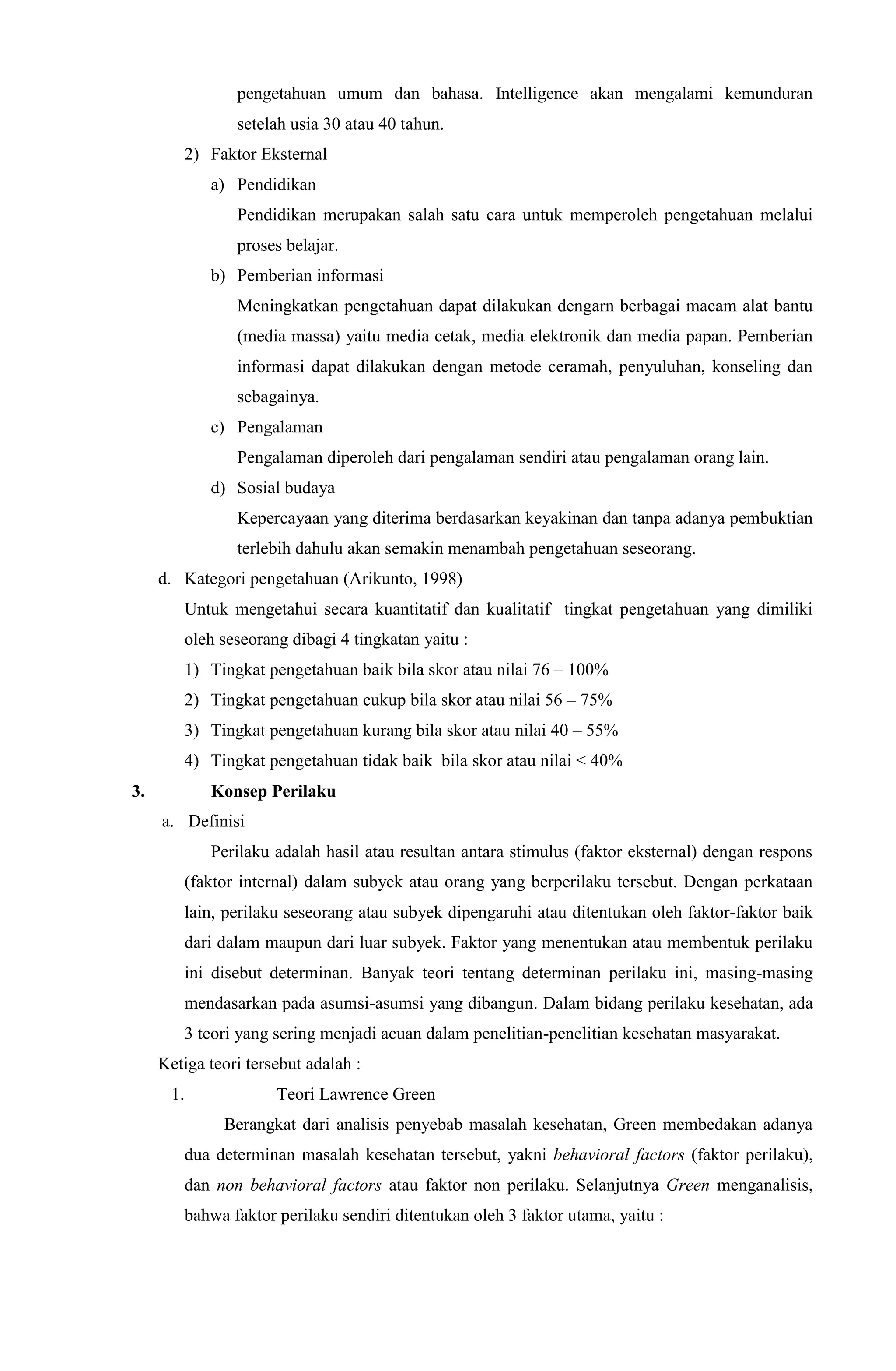 pengetahuan umum dan bahasa. Intelligence akan mengalami kemunduran
setelah usia 30 atau 40 tahun.
2) Faktor Eksternal
a) Pendidikan
Pendidikan merupakan salah satu cara untuk memperoleh pengetahuan melalui
proses belajar.
b) Pemberian informasi
Meningkatkan pengetahuan dapat dilakukan dengarn berbagai macam alat bantu
(media massa) yaitu media cetak, media elektronik dan media papan. Pemberian
informasi dapat dilakukan dengan metode ceramah, penyuluhan, konseling dan
sebagainya.
c) Pengalaman
Pengalaman diperoleh dari pengalaman sendiri atau pengalaman orang lain.
d) Sosial budaya
Kepercayaan yang diterima berdasarkan keyakinan dan tanpa adanya pembuktian
terlebih dahulu akan semakin menambah pengetahuan seseorang.
d. Kategori pengetahuan (Arikunto, 1998)
Untuk mengetahui secara kuantitatif dan kualitatif tingkat pengetahuan yang dimiliki
oleh seseorang dibagi 4 tingkatan yaitu :
1) Tingkat pengetahuan baik bila skor atau nilai 76 – 100%
2) Tingkat pengetahuan cukup bila skor atau nilai 56 – 75%
3) Tingkat pengetahuan kurang bila skor atau nilai 40 – 55%
4) Tingkat pengetahuan tidak baik bila skor atau nilai < 40%
3. Konsep Perilaku
a. Definisi
Perilaku adalah hasil atau resultan antara stimulus (faktor eksternal) dengan respons
(faktor internal) dalam subyek atau orang yang berperilaku tersebut. Dengan perkataan
lain, perilaku seseorang atau subyek dipengaruhi atau ditentukan oleh faktor-faktor baik
dari dalam maupun dari luar subyek. Faktor yang menentukan atau membentuk perilaku
ini disebut determinan. Banyak teori tentang determinan perilaku ini, masing-masing
mendasarkan pada asumsi-asumsi yang dibangun. Dalam bidang perilaku kesehatan, ada
3 teori yang sering menjadi acuan dalam penelitian-penelitian kesehatan masyarakat.
Ketiga teori tersebut adalah :
1. Teori Lawrence Green
Berangkat dari analisis penyebab masalah kesehatan, Green membedakan adanya
dua determinan masalah kesehatan tersebut, yakni behavioral factors (faktor perilaku),
dan non behavioral factors atau faktor non perilaku. Selanjutnya Green menganalisis,
bahwa faktor perilaku sendiri ditentukan oleh 3 faktor utama, yaitu :
 