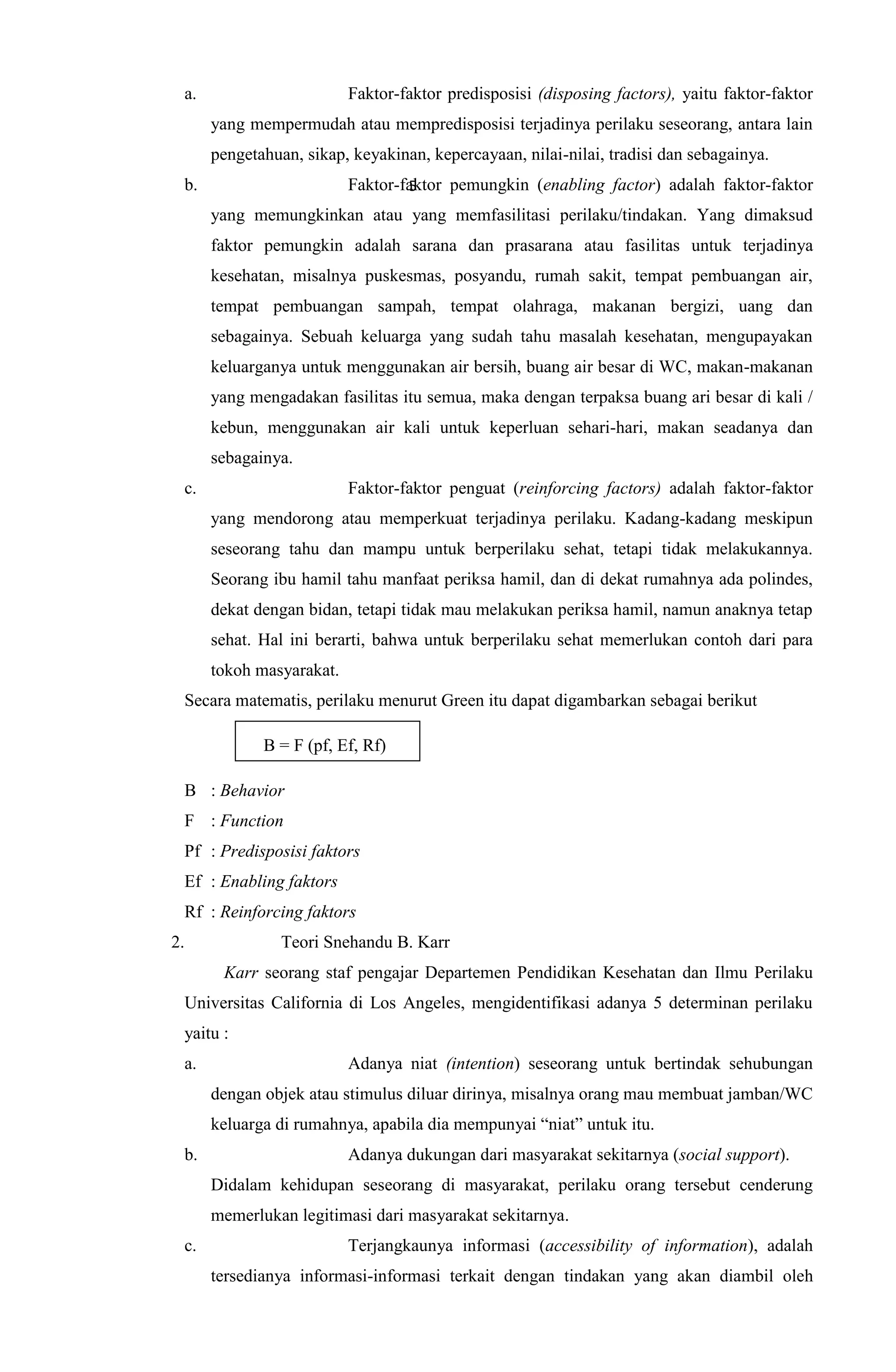 a. Faktor-faktor predisposisi (disposing factors), yaitu faktor-faktor
yang mempermudah atau mempredisposisi terjadinya perilaku seseorang, antara lain
pengetahuan, sikap, keyakinan, kepercayaan, nilai-nilai, tradisi dan sebagainya.
b. Faktor-faktor pemungkin (enabling factor) adalah faktor-faktor
yang memungkinkan atau yang memfasilitasi perilaku/tindakan. Yang dimaksud
faktor pemungkin adalah sarana dan prasarana atau fasilitas untuk terjadinya
kesehatan, misalnya puskesmas, posyandu, rumah sakit, tempat pembuangan air,
tempat pembuangan sampah, tempat olahraga, makanan bergizi, uang dan
sebagainya. Sebuah keluarga yang sudah tahu masalah kesehatan, mengupayakan
keluarganya untuk menggunakan air bersih, buang air besar di WC, makan-makanan
yang mengadakan fasilitas itu semua, maka dengan terpaksa buang ari besar di kali /
kebun, menggunakan air kali untuk keperluan sehari-hari, makan seadanya dan
sebagainya.
c. Faktor-faktor penguat (reinforcing factors) adalah faktor-faktor
yang mendorong atau memperkuat terjadinya perilaku. Kadang-kadang meskipun
seseorang tahu dan mampu untuk berperilaku sehat, tetapi tidak melakukannya.
Seorang ibu hamil tahu manfaat periksa hamil, dan di dekat rumahnya ada polindes,
dekat dengan bidan, tetapi tidak mau melakukan periksa hamil, namun anaknya tetap
sehat. Hal ini berarti, bahwa untuk berperilaku sehat memerlukan contoh dari para
tokoh masyarakat.
Secara matematis, perilaku menurut Green itu dapat digambarkan sebagai berikut
B = F (pf, Ef, Rf)
B : Behavior
F : Function
Pf : Predisposisi faktors
Ef : Enabling faktors
Rf : Reinforcing faktors
2. Teori Snehandu B. Karr
Karr seorang staf pengajar Departemen Pendidikan Kesehatan dan Ilmu Perilaku
Universitas California di Los Angeles, mengidentifikasi adanya 5 determinan perilaku
yaitu :
a. Adanya niat (intention) seseorang untuk bertindak sehubungan
dengan objek atau stimulus diluar dirinya, misalnya orang mau membuat jamban/WC
keluarga di rumahnya, apabila dia mempunyai “niat” untuk itu.
b. Adanya dukungan dari masyarakat sekitarnya (social support).
Didalam kehidupan seseorang di masyarakat, perilaku orang tersebut cenderung
memerlukan legitimasi dari masyarakat sekitarnya.
c. Terjangkaunya informasi (accessibility of information), adalah
tersedianya informasi-informasi terkait dengan tindakan yang akan diambil oleh
5
 