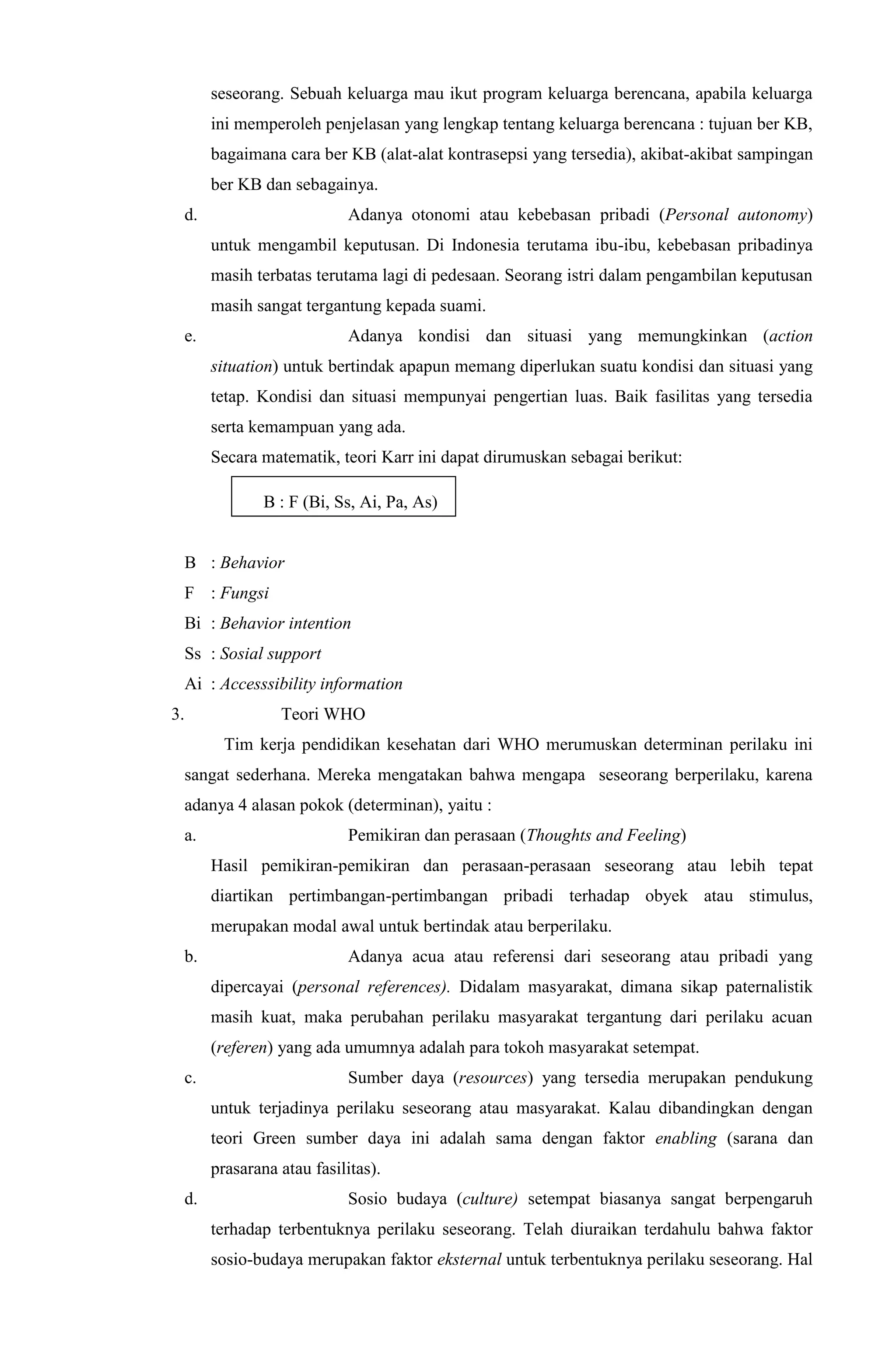 seseorang. Sebuah keluarga mau ikut program keluarga berencana, apabila keluarga
ini memperoleh penjelasan yang lengkap tentang keluarga berencana : tujuan ber KB,
bagaimana cara ber KB (alat-alat kontrasepsi yang tersedia), akibat-akibat sampingan
ber KB dan sebagainya.
d. Adanya otonomi atau kebebasan pribadi (Personal autonomy)
untuk mengambil keputusan. Di Indonesia terutama ibu-ibu, kebebasan pribadinya
masih terbatas terutama lagi di pedesaan. Seorang istri dalam pengambilan keputusan
masih sangat tergantung kepada suami.
e. Adanya kondisi dan situasi yang memungkinkan (action
situation) untuk bertindak apapun memang diperlukan suatu kondisi dan situasi yang
tetap. Kondisi dan situasi mempunyai pengertian luas. Baik fasilitas yang tersedia
serta kemampuan yang ada.
Secara matematik, teori Karr ini dapat dirumuskan sebagai berikut:
B : F (Bi, Ss, Ai, Pa, As)
B : Behavior
F : Fungsi
Bi : Behavior intention
Ss : Sosial support
Ai : Accesssibility information
3. Teori WHO
Tim kerja pendidikan kesehatan dari WHO merumuskan determinan perilaku ini
sangat sederhana. Mereka mengatakan bahwa mengapa seseorang berperilaku, karena
adanya 4 alasan pokok (determinan), yaitu :
a. Pemikiran dan perasaan (Thoughts and Feeling)
Hasil pemikiran-pemikiran dan perasaan-perasaan seseorang atau lebih tepat
diartikan pertimbangan-pertimbangan pribadi terhadap obyek atau stimulus,
merupakan modal awal untuk bertindak atau berperilaku.
b. Adanya acua atau referensi dari seseorang atau pribadi yang
dipercayai (personal references). Didalam masyarakat, dimana sikap paternalistik
masih kuat, maka perubahan perilaku masyarakat tergantung dari perilaku acuan
(referen) yang ada umumnya adalah para tokoh masyarakat setempat.
c. Sumber daya (resources) yang tersedia merupakan pendukung
untuk terjadinya perilaku seseorang atau masyarakat. Kalau dibandingkan dengan
teori Green sumber daya ini adalah sama dengan faktor enabling (sarana dan
prasarana atau fasilitas).
d. Sosio budaya (culture) setempat biasanya sangat berpengaruh
terhadap terbentuknya perilaku seseorang. Telah diuraikan terdahulu bahwa faktor
sosio-budaya merupakan faktor eksternal untuk terbentuknya perilaku seseorang. Hal
 