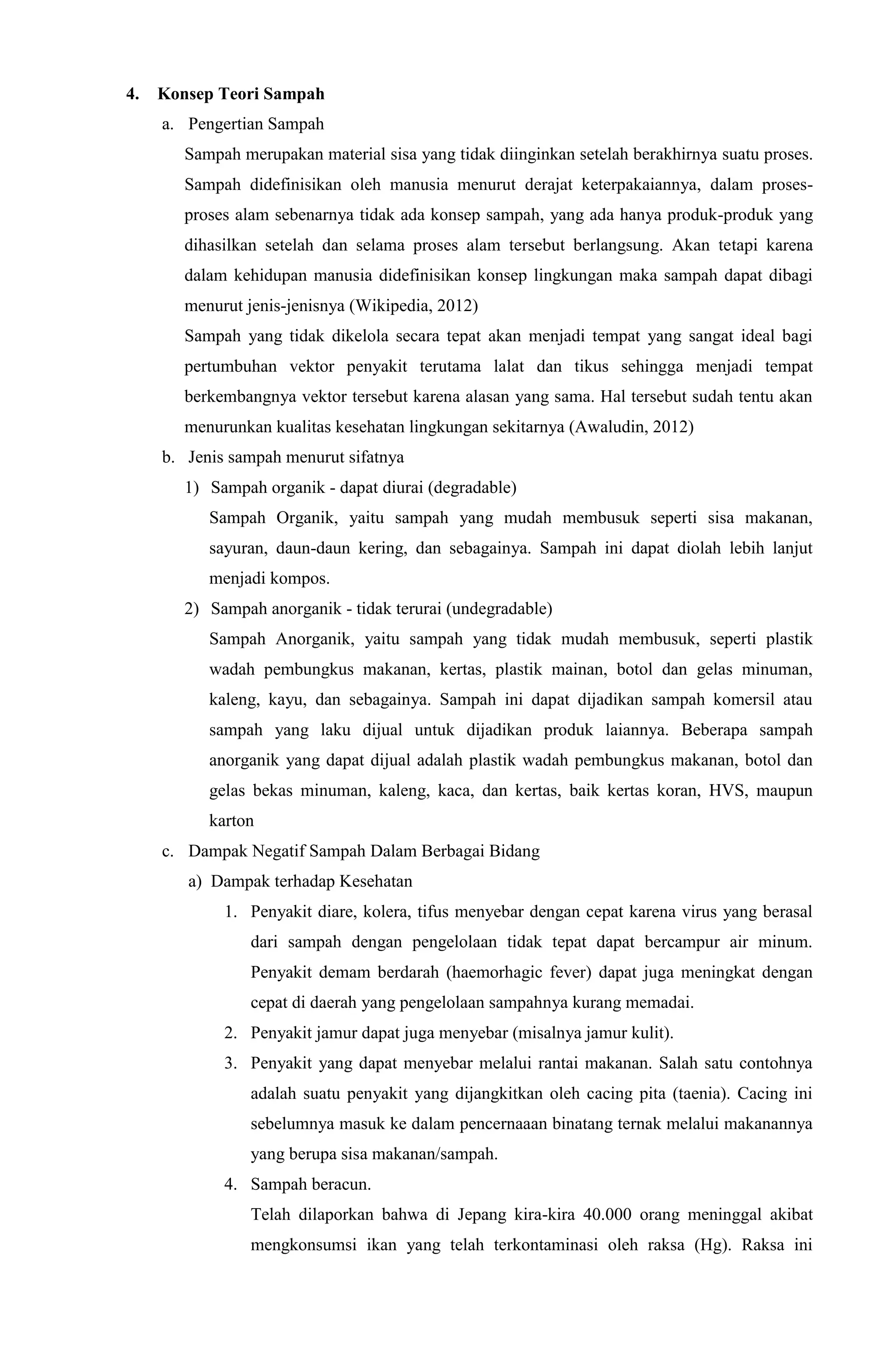 4. Konsep Teori Sampah
a. Pengertian Sampah
Sampah merupakan material sisa yang tidak diinginkan setelah berakhirnya suatu proses.
Sampah didefinisikan oleh manusia menurut derajat keterpakaiannya, dalam proses-
proses alam sebenarnya tidak ada konsep sampah, yang ada hanya produk-produk yang
dihasilkan setelah dan selama proses alam tersebut berlangsung. Akan tetapi karena
dalam kehidupan manusia didefinisikan konsep lingkungan maka sampah dapat dibagi
menurut jenis-jenisnya (Wikipedia, 2012)
Sampah yang tidak dikelola secara tepat akan menjadi tempat yang sangat ideal bagi
pertumbuhan vektor penyakit terutama lalat dan tikus sehingga menjadi tempat
berkembangnya vektor tersebut karena alasan yang sama. Hal tersebut sudah tentu akan
menurunkan kualitas kesehatan lingkungan sekitarnya (Awaludin, 2012)
b. Jenis sampah menurut sifatnya
1) Sampah organik - dapat diurai (degradable)
Sampah Organik, yaitu sampah yang mudah membusuk seperti sisa makanan,
sayuran, daun-daun kering, dan sebagainya. Sampah ini dapat diolah lebih lanjut
menjadi kompos.
2) Sampah anorganik - tidak terurai (undegradable)
Sampah Anorganik, yaitu sampah yang tidak mudah membusuk, seperti plastik
wadah pembungkus makanan, kertas, plastik mainan, botol dan gelas minuman,
kaleng, kayu, dan sebagainya. Sampah ini dapat dijadikan sampah komersil atau
sampah yang laku dijual untuk dijadikan produk laiannya. Beberapa sampah
anorganik yang dapat dijual adalah plastik wadah pembungkus makanan, botol dan
gelas bekas minuman, kaleng, kaca, dan kertas, baik kertas koran, HVS, maupun
karton
c. Dampak Negatif Sampah Dalam Berbagai Bidang
a) Dampak terhadap Kesehatan
1. Penyakit diare, kolera, tifus menyebar dengan cepat karena virus yang berasal
dari sampah dengan pengelolaan tidak tepat dapat bercampur air minum.
Penyakit demam berdarah (haemorhagic fever) dapat juga meningkat dengan
cepat di daerah yang pengelolaan sampahnya kurang memadai.
2. Penyakit jamur dapat juga menyebar (misalnya jamur kulit).
3. Penyakit yang dapat menyebar melalui rantai makanan. Salah satu contohnya
adalah suatu penyakit yang dijangkitkan oleh cacing pita (taenia). Cacing ini
sebelumnya masuk ke dalam pencernaaan binatang ternak melalui makanannya
yang berupa sisa makanan/sampah.
4. Sampah beracun.
Telah dilaporkan bahwa di Jepang kira-kira 40.000 orang meninggal akibat
mengkonsumsi ikan yang telah terkontaminasi oleh raksa (Hg). Raksa ini
 