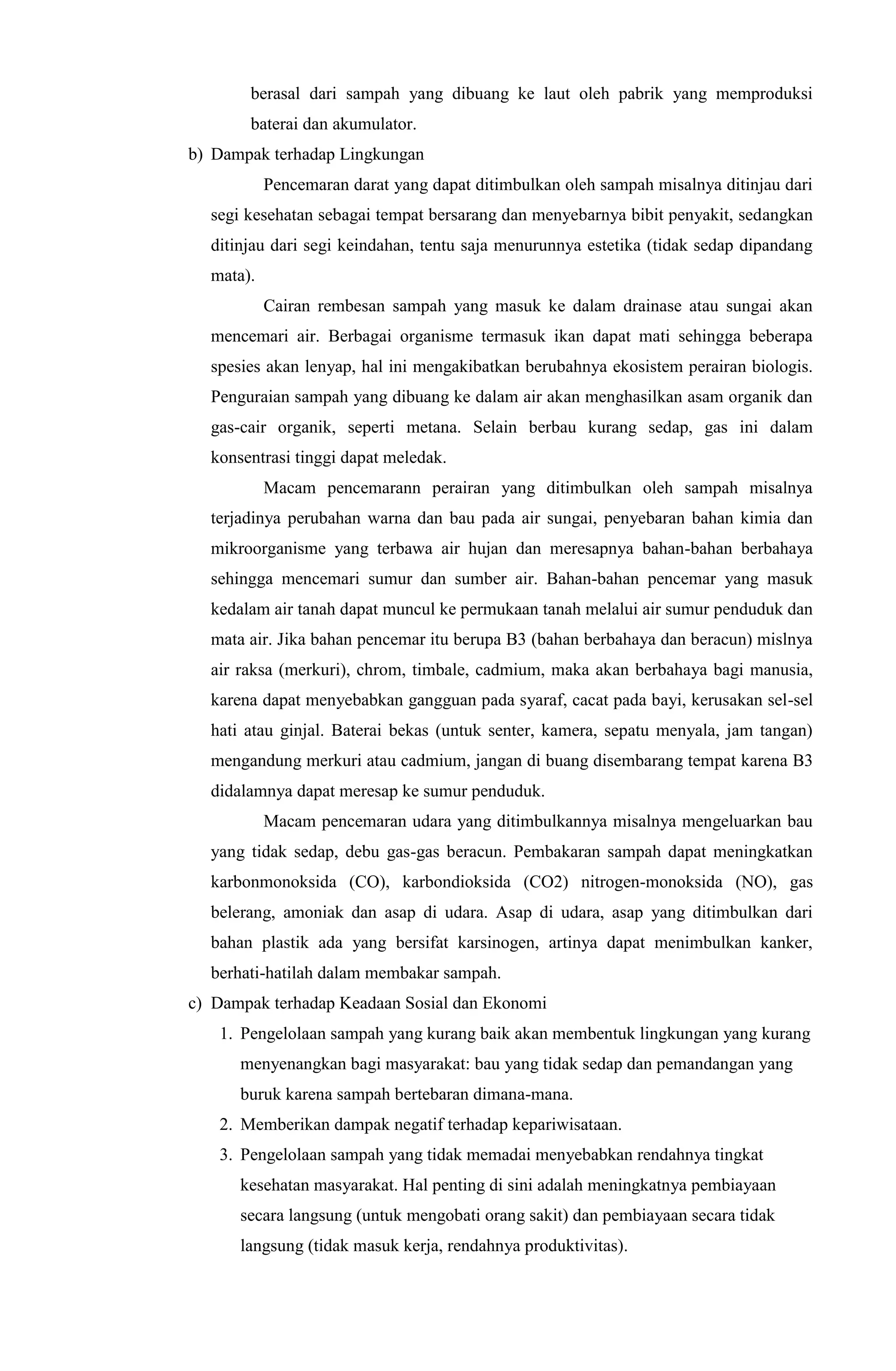 berasal dari sampah yang dibuang ke laut oleh pabrik yang memproduksi
baterai dan akumulator.
b) Dampak terhadap Lingkungan
Pencemaran darat yang dapat ditimbulkan oleh sampah misalnya ditinjau dari
segi kesehatan sebagai tempat bersarang dan menyebarnya bibit penyakit, sedangkan
ditinjau dari segi keindahan, tentu saja menurunnya estetika (tidak sedap dipandang
mata).
Cairan rembesan sampah yang masuk ke dalam drainase atau sungai akan
mencemari air. Berbagai organisme termasuk ikan dapat mati sehingga beberapa
spesies akan lenyap, hal ini mengakibatkan berubahnya ekosistem perairan biologis.
Penguraian sampah yang dibuang ke dalam air akan menghasilkan asam organik dan
gas-cair organik, seperti metana. Selain berbau kurang sedap, gas ini dalam
konsentrasi tinggi dapat meledak.
Macam pencemarann perairan yang ditimbulkan oleh sampah misalnya
terjadinya perubahan warna dan bau pada air sungai, penyebaran bahan kimia dan
mikroorganisme yang terbawa air hujan dan meresapnya bahan-bahan berbahaya
sehingga mencemari sumur dan sumber air. Bahan-bahan pencemar yang masuk
kedalam air tanah dapat muncul ke permukaan tanah melalui air sumur penduduk dan
mata air. Jika bahan pencemar itu berupa B3 (bahan berbahaya dan beracun) mislnya
air raksa (merkuri), chrom, timbale, cadmium, maka akan berbahaya bagi manusia,
karena dapat menyebabkan gangguan pada syaraf, cacat pada bayi, kerusakan sel-sel
hati atau ginjal. Baterai bekas (untuk senter, kamera, sepatu menyala, jam tangan)
mengandung merkuri atau cadmium, jangan di buang disembarang tempat karena B3
didalamnya dapat meresap ke sumur penduduk.
Macam pencemaran udara yang ditimbulkannya misalnya mengeluarkan bau
yang tidak sedap, debu gas-gas beracun. Pembakaran sampah dapat meningkatkan
karbonmonoksida (CO), karbondioksida (CO2) nitrogen-monoksida (NO), gas
belerang, amoniak dan asap di udara. Asap di udara, asap yang ditimbulkan dari
bahan plastik ada yang bersifat karsinogen, artinya dapat menimbulkan kanker,
berhati-hatilah dalam membakar sampah.
c) Dampak terhadap Keadaan Sosial dan Ekonomi
1. Pengelolaan sampah yang kurang baik akan membentuk lingkungan yang kurang
menyenangkan bagi masyarakat: bau yang tidak sedap dan pemandangan yang
buruk karena sampah bertebaran dimana-mana.
2. Memberikan dampak negatif terhadap kepariwisataan.
3. Pengelolaan sampah yang tidak memadai menyebabkan rendahnya tingkat
kesehatan masyarakat. Hal penting di sini adalah meningkatnya pembiayaan
secara langsung (untuk mengobati orang sakit) dan pembiayaan secara tidak
langsung (tidak masuk kerja, rendahnya produktivitas).
 