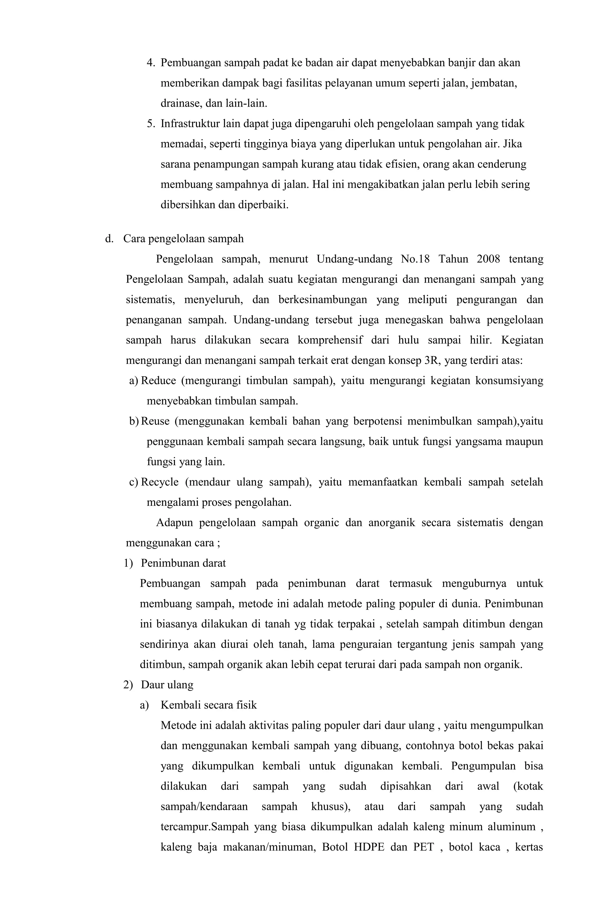 4. Pembuangan sampah padat ke badan air dapat menyebabkan banjir dan akan
memberikan dampak bagi fasilitas pelayanan umum seperti jalan, jembatan,
drainase, dan lain-lain.
5. Infrastruktur lain dapat juga dipengaruhi oleh pengelolaan sampah yang tidak
memadai, seperti tingginya biaya yang diperlukan untuk pengolahan air. Jika
sarana penampungan sampah kurang atau tidak efisien, orang akan cenderung
membuang sampahnya di jalan. Hal ini mengakibatkan jalan perlu lebih sering
dibersihkan dan diperbaiki.
d. Cara pengelolaan sampah
Pengelolaan sampah, menurut Undang-undang No.18 Tahun 2008 tentang
Pengelolaan Sampah, adalah suatu kegiatan mengurangi dan menangani sampah yang
sistematis, menyeluruh, dan berkesinambungan yang meliputi pengurangan dan
penanganan sampah. Undang-undang tersebut juga menegaskan bahwa pengelolaan
sampah harus dilakukan secara komprehensif dari hulu sampai hilir. Kegiatan
mengurangi dan menangani sampah terkait erat dengan konsep 3R, yang terdiri atas:
a) Reduce (mengurangi timbulan sampah), yaitu mengurangi kegiatan konsumsiyang
menyebabkan timbulan sampah.
b) Reuse (menggunakan kembali bahan yang berpotensi menimbulkan sampah),yaitu
penggunaan kembali sampah secara langsung, baik untuk fungsi yangsama maupun
fungsi yang lain.
c) Recycle (mendaur ulang sampah), yaitu memanfaatkan kembali sampah setelah
mengalami proses pengolahan.
Adapun pengelolaan sampah organic dan anorganik secara sistematis dengan
menggunakan cara ;
1) Penimbunan darat
Pembuangan sampah pada penimbunan darat termasuk menguburnya untuk
membuang sampah, metode ini adalah metode paling populer di dunia. Penimbunan
ini biasanya dilakukan di tanah yg tidak terpakai , setelah sampah ditimbun dengan
sendirinya akan diurai oleh tanah, lama penguraian tergantung jenis sampah yang
ditimbun, sampah organik akan lebih cepat terurai dari pada sampah non organik.
2) Daur ulang
a) Kembali secara fisik
Metode ini adalah aktivitas paling populer dari daur ulang , yaitu mengumpulkan
dan menggunakan kembali sampah yang dibuang, contohnya botol bekas pakai
yang dikumpulkan kembali untuk digunakan kembali. Pengumpulan bisa
dilakukan dari sampah yang sudah dipisahkan dari awal (kotak
sampah/kendaraan sampah khusus), atau dari sampah yang sudah
tercampur.Sampah yang biasa dikumpulkan adalah kaleng minum aluminum ,
kaleng baja makanan/minuman, Botol HDPE dan PET , botol kaca , kertas
 