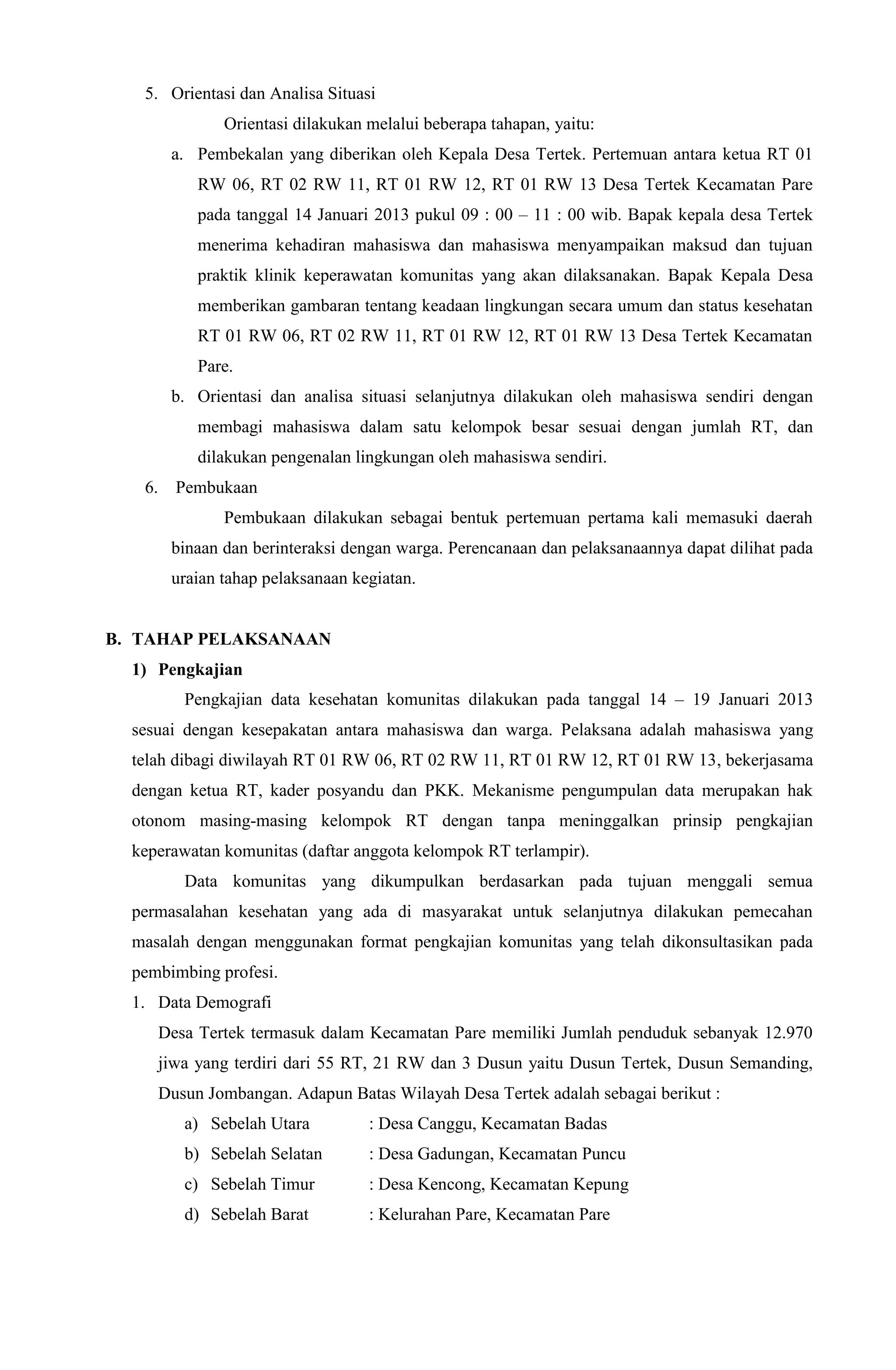 5. Orientasi dan Analisa Situasi
Orientasi dilakukan melalui beberapa tahapan, yaitu:
a. Pembekalan yang diberikan oleh Kepala Desa Tertek. Pertemuan antara ketua RT 01
RW 06, RT 02 RW 11, RT 01 RW 12, RT 01 RW 13 Desa Tertek Kecamatan Pare
pada tanggal 14 Januari 2013 pukul 09 : 00 – 11 : 00 wib. Bapak kepala desa Tertek
menerima kehadiran mahasiswa dan mahasiswa menyampaikan maksud dan tujuan
praktik klinik keperawatan komunitas yang akan dilaksanakan. Bapak Kepala Desa
memberikan gambaran tentang keadaan lingkungan secara umum dan status kesehatan
RT 01 RW 06, RT 02 RW 11, RT 01 RW 12, RT 01 RW 13 Desa Tertek Kecamatan
Pare.
b. Orientasi dan analisa situasi selanjutnya dilakukan oleh mahasiswa sendiri dengan
membagi mahasiswa dalam satu kelompok besar sesuai dengan jumlah RT, dan
dilakukan pengenalan lingkungan oleh mahasiswa sendiri.
6. Pembukaan
Pembukaan dilakukan sebagai bentuk pertemuan pertama kali memasuki daerah
binaan dan berinteraksi dengan warga. Perencanaan dan pelaksanaannya dapat dilihat pada
uraian tahap pelaksanaan kegiatan.
B. TAHAP PELAKSANAAN
1) Pengkajian
Pengkajian data kesehatan komunitas dilakukan pada tanggal 14 – 19 Januari 2013
sesuai dengan kesepakatan antara mahasiswa dan warga. Pelaksana adalah mahasiswa yang
telah dibagi diwilayah RT 01 RW 06, RT 02 RW 11, RT 01 RW 12, RT 01 RW 13, bekerjasama
dengan ketua RT, kader posyandu dan PKK. Mekanisme pengumpulan data merupakan hak
otonom masing-masing kelompok RT dengan tanpa meninggalkan prinsip pengkajian
keperawatan komunitas (daftar anggota kelompok RT terlampir).
Data komunitas yang dikumpulkan berdasarkan pada tujuan menggali semua
permasalahan kesehatan yang ada di masyarakat untuk selanjutnya dilakukan pemecahan
masalah dengan menggunakan format pengkajian komunitas yang telah dikonsultasikan pada
pembimbing profesi.
1. Data Demografi
Desa Tertek termasuk dalam Kecamatan Pare memiliki Jumlah penduduk sebanyak 12.970
jiwa yang terdiri dari 55 RT, 21 RW dan 3 Dusun yaitu Dusun Tertek, Dusun Semanding,
Dusun Jombangan. Adapun Batas Wilayah Desa Tertek adalah sebagai berikut :
a) Sebelah Utara : Desa Canggu, Kecamatan Badas
b) Sebelah Selatan : Desa Gadungan, Kecamatan Puncu
c) Sebelah Timur : Desa Kencong, Kecamatan Kepung
d) Sebelah Barat : Kelurahan Pare, Kecamatan Pare
 