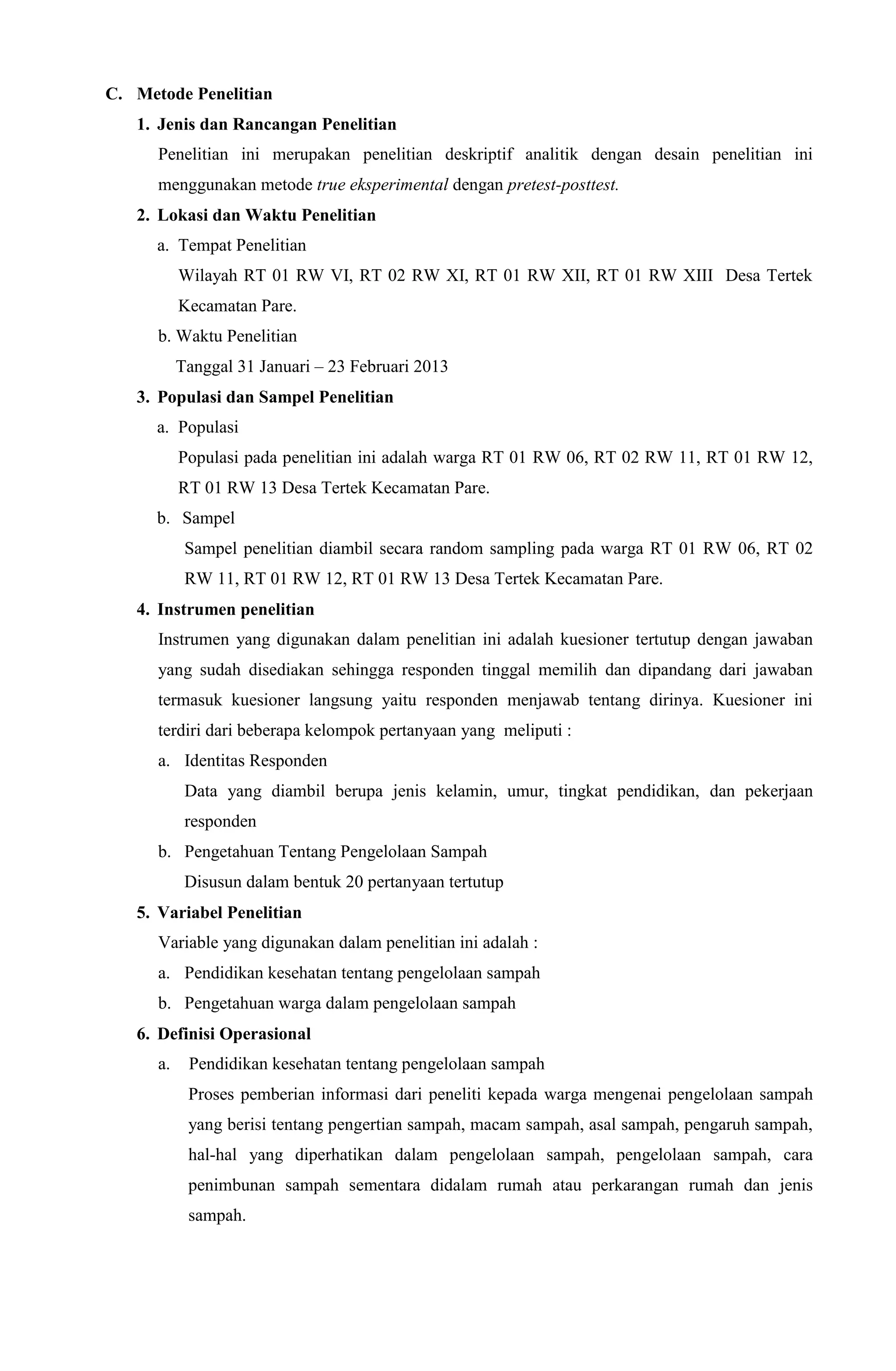 C. Metode Penelitian
1. Jenis dan Rancangan Penelitian
Penelitian ini merupakan penelitian deskriptif analitik dengan desain penelitian ini
menggunakan metode true eksperimental dengan pretest-posttest.
2. Lokasi dan Waktu Penelitian
a. Tempat Penelitian
Wilayah RT 01 RW VI, RT 02 RW XI, RT 01 RW XII, RT 01 RW XIII Desa Tertek
Kecamatan Pare.
b. Waktu Penelitian
Tanggal 31 Januari – 23 Februari 2013
3. Populasi dan Sampel Penelitian
a. Populasi
Populasi pada penelitian ini adalah warga RT 01 RW 06, RT 02 RW 11, RT 01 RW 12,
RT 01 RW 13 Desa Tertek Kecamatan Pare.
b. Sampel
Sampel penelitian diambil secara random sampling pada warga RT 01 RW 06, RT 02
RW 11, RT 01 RW 12, RT 01 RW 13 Desa Tertek Kecamatan Pare.
4. Instrumen penelitian
Instrumen yang digunakan dalam penelitian ini adalah kuesioner tertutup dengan jawaban
yang sudah disediakan sehingga responden tinggal memilih dan dipandang dari jawaban
termasuk kuesioner langsung yaitu responden menjawab tentang dirinya. Kuesioner ini
terdiri dari beberapa kelompok pertanyaan yang meliputi :
a. Identitas Responden
Data yang diambil berupa jenis kelamin, umur, tingkat pendidikan, dan pekerjaan
responden
b. Pengetahuan Tentang Pengelolaan Sampah
Disusun dalam bentuk 20 pertanyaan tertutup
5. Variabel Penelitian
Variable yang digunakan dalam penelitian ini adalah :
a. Pendidikan kesehatan tentang pengelolaan sampah
b. Pengetahuan warga dalam pengelolaan sampah
6. Definisi Operasional
a. Pendidikan kesehatan tentang pengelolaan sampah
Proses pemberian informasi dari peneliti kepada warga mengenai pengelolaan sampah
yang berisi tentang pengertian sampah, macam sampah, asal sampah, pengaruh sampah,
hal-hal yang diperhatikan dalam pengelolaan sampah, pengelolaan sampah, cara
penimbunan sampah sementara didalam rumah atau perkarangan rumah dan jenis
sampah.
 