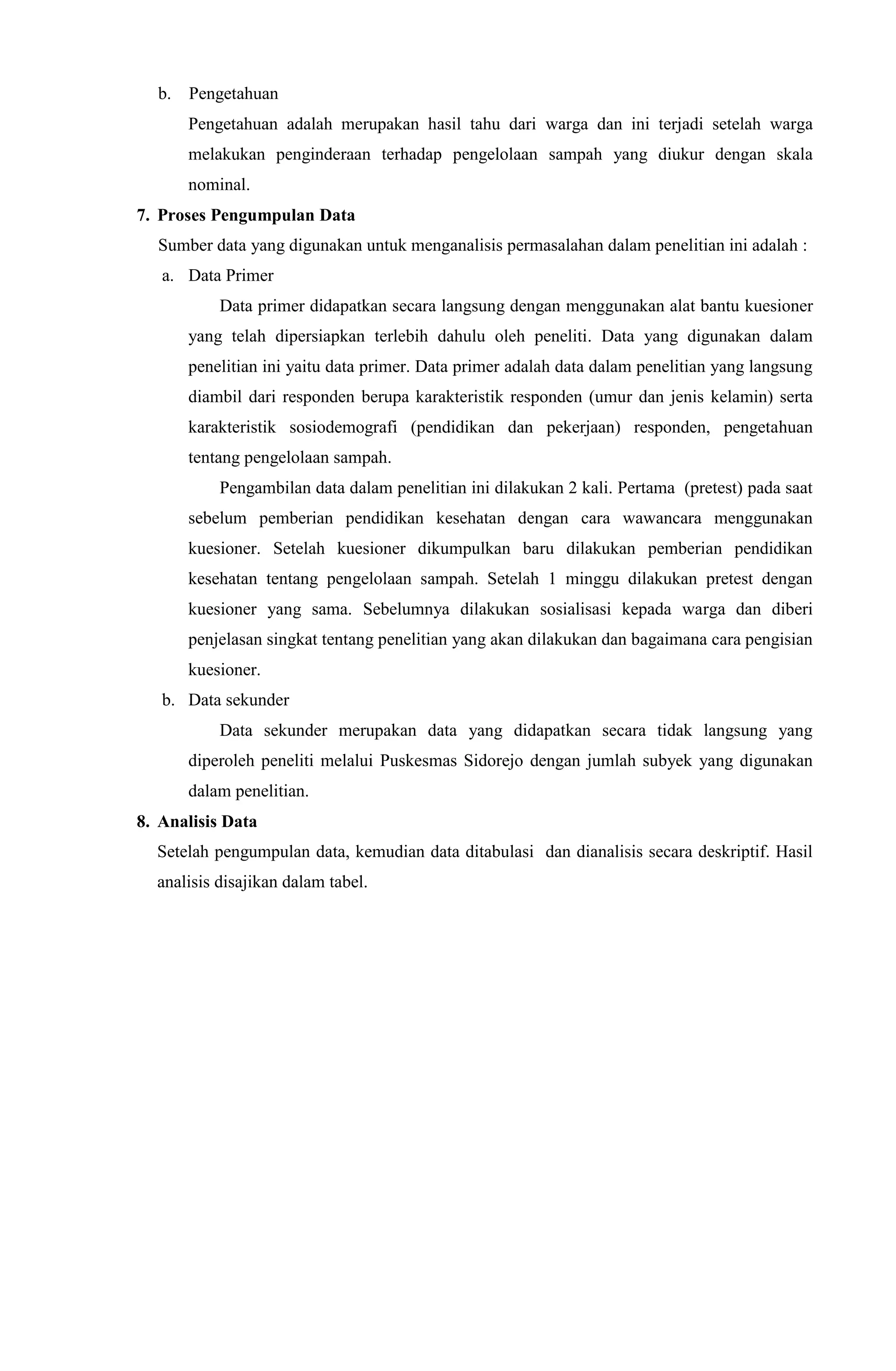 b. Pengetahuan
Pengetahuan adalah merupakan hasil tahu dari warga dan ini terjadi setelah warga
melakukan penginderaan terhadap pengelolaan sampah yang diukur dengan skala
nominal.
7. Proses Pengumpulan Data
Sumber data yang digunakan untuk menganalisis permasalahan dalam penelitian ini adalah :
a. Data Primer
Data primer didapatkan secara langsung dengan menggunakan alat bantu kuesioner
yang telah dipersiapkan terlebih dahulu oleh peneliti. Data yang digunakan dalam
penelitian ini yaitu data primer. Data primer adalah data dalam penelitian yang langsung
diambil dari responden berupa karakteristik responden (umur dan jenis kelamin) serta
karakteristik sosiodemografi (pendidikan dan pekerjaan) responden, pengetahuan
tentang pengelolaan sampah.
Pengambilan data dalam penelitian ini dilakukan 2 kali. Pertama (pretest) pada saat
sebelum pemberian pendidikan kesehatan dengan cara wawancara menggunakan
kuesioner. Setelah kuesioner dikumpulkan baru dilakukan pemberian pendidikan
kesehatan tentang pengelolaan sampah. Setelah 1 minggu dilakukan pretest dengan
kuesioner yang sama. Sebelumnya dilakukan sosialisasi kepada warga dan diberi
penjelasan singkat tentang penelitian yang akan dilakukan dan bagaimana cara pengisian
kuesioner.
b. Data sekunder
Data sekunder merupakan data yang didapatkan secara tidak langsung yang
diperoleh peneliti melalui Puskesmas Sidorejo dengan jumlah subyek yang digunakan
dalam penelitian.
8. Analisis Data
Setelah pengumpulan data, kemudian data ditabulasi dan dianalisis secara deskriptif. Hasil
analisis disajikan dalam tabel.
 