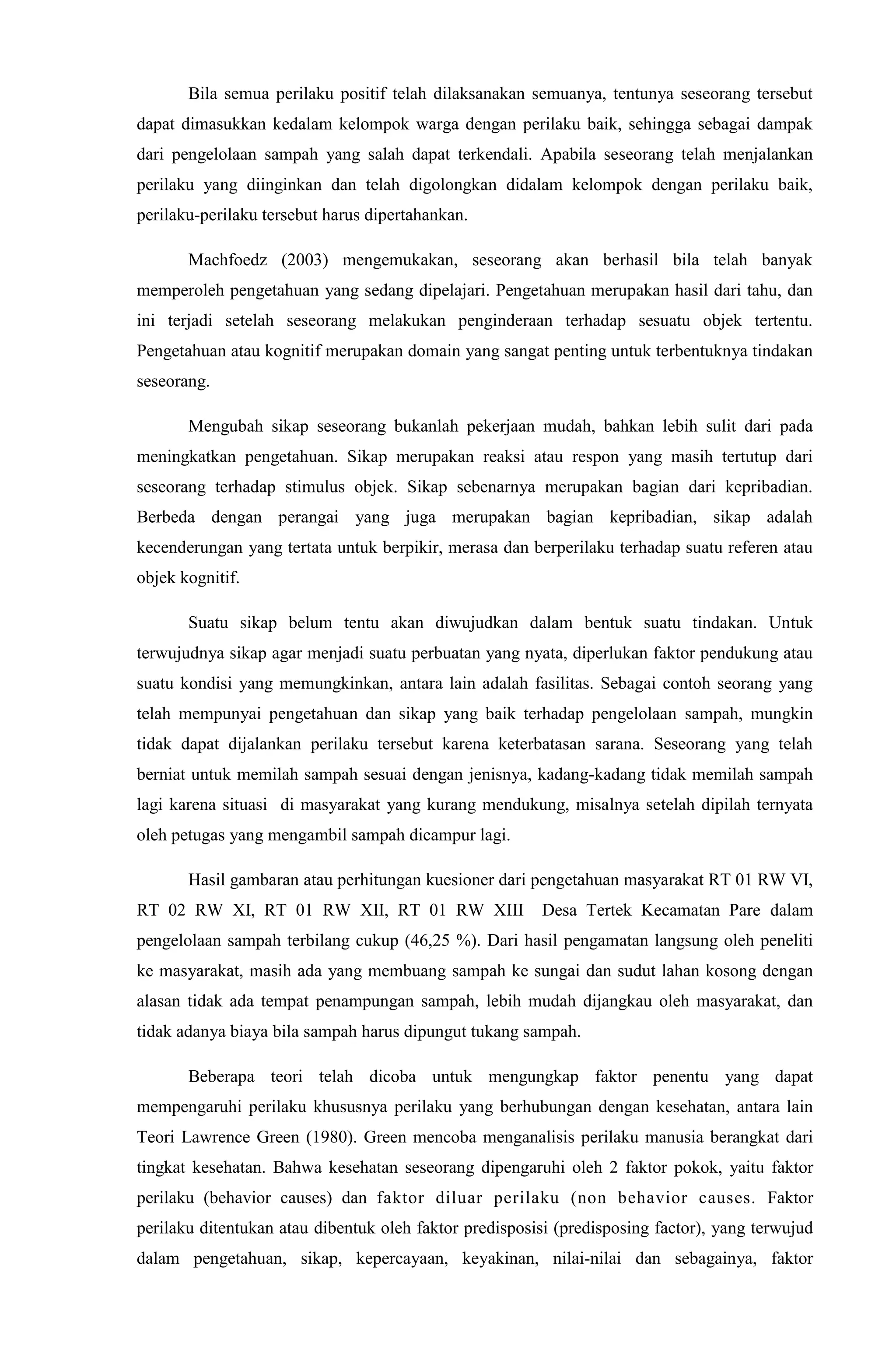 Bila semua perilaku positif telah dilaksanakan semuanya, tentunya seseorang tersebut
dapat dimasukkan kedalam kelompok warga dengan perilaku baik, sehingga sebagai dampak
dari pengelolaan sampah yang salah dapat terkendali. Apabila seseorang telah menjalankan
perilaku yang diinginkan dan telah digolongkan didalam kelompok dengan perilaku baik,
perilaku-perilaku tersebut harus dipertahankan.
Machfoedz (2003) mengemukakan, seseorang akan berhasil bila telah banyak
memperoleh pengetahuan yang sedang dipelajari. Pengetahuan merupakan hasil dari tahu, dan
ini terjadi setelah seseorang melakukan penginderaan terhadap sesuatu objek tertentu.
Pengetahuan atau kognitif merupakan domain yang sangat penting untuk terbentuknya tindakan
seseorang.
Mengubah sikap seseorang bukanlah pekerjaan mudah, bahkan lebih sulit dari pada
meningkatkan pengetahuan. Sikap merupakan reaksi atau respon yang masih tertutup dari
seseorang terhadap stimulus objek. Sikap sebenarnya merupakan bagian dari kepribadian.
Berbeda dengan perangai yang juga merupakan bagian kepribadian, sikap adalah
kecenderungan yang tertata untuk berpikir, merasa dan berperilaku terhadap suatu referen atau
objek kognitif.
Suatu sikap belum tentu akan diwujudkan dalam bentuk suatu tindakan. Untuk
terwujudnya sikap agar menjadi suatu perbuatan yang nyata, diperlukan faktor pendukung atau
suatu kondisi yang memungkinkan, antara lain adalah fasilitas. Sebagai contoh seorang yang
telah mempunyai pengetahuan dan sikap yang baik terhadap pengelolaan sampah, mungkin
tidak dapat dijalankan perilaku tersebut karena keterbatasan sarana. Seseorang yang telah
berniat untuk memilah sampah sesuai dengan jenisnya, kadang-kadang tidak memilah sampah
lagi karena situasi di masyarakat yang kurang mendukung, misalnya setelah dipilah ternyata
oleh petugas yang mengambil sampah dicampur lagi.
Hasil gambaran atau perhitungan kuesioner dari pengetahuan masyarakat RT 01 RW VI,
RT 02 RW XI, RT 01 RW XII, RT 01 RW XIII Desa Tertek Kecamatan Pare dalam
pengelolaan sampah terbilang cukup (46,25 %). Dari hasil pengamatan langsung oleh peneliti
ke masyarakat, masih ada yang membuang sampah ke sungai dan sudut lahan kosong dengan
alasan tidak ada tempat penampungan sampah, lebih mudah dijangkau oleh masyarakat, dan
tidak adanya biaya bila sampah harus dipungut tukang sampah.
Beberapa teori telah dicoba untuk mengungkap faktor penentu yang dapat
mempengaruhi perilaku khususnya perilaku yang berhubungan dengan kesehatan, antara lain
Teori Lawrence Green (1980). Green mencoba menganalisis perilaku manusia berangkat dari
tingkat kesehatan. Bahwa kesehatan seseorang dipengaruhi oleh 2 faktor pokok, yaitu faktor
perilaku (behavior causes) dan faktor diluar perilaku (non behavior causes. Faktor
perilaku ditentukan atau dibentuk oleh faktor predisposisi (predisposing factor), yang terwujud
dalam pengetahuan, sikap, kepercayaan, keyakinan, nilai-nilai dan sebagainya, faktor
 