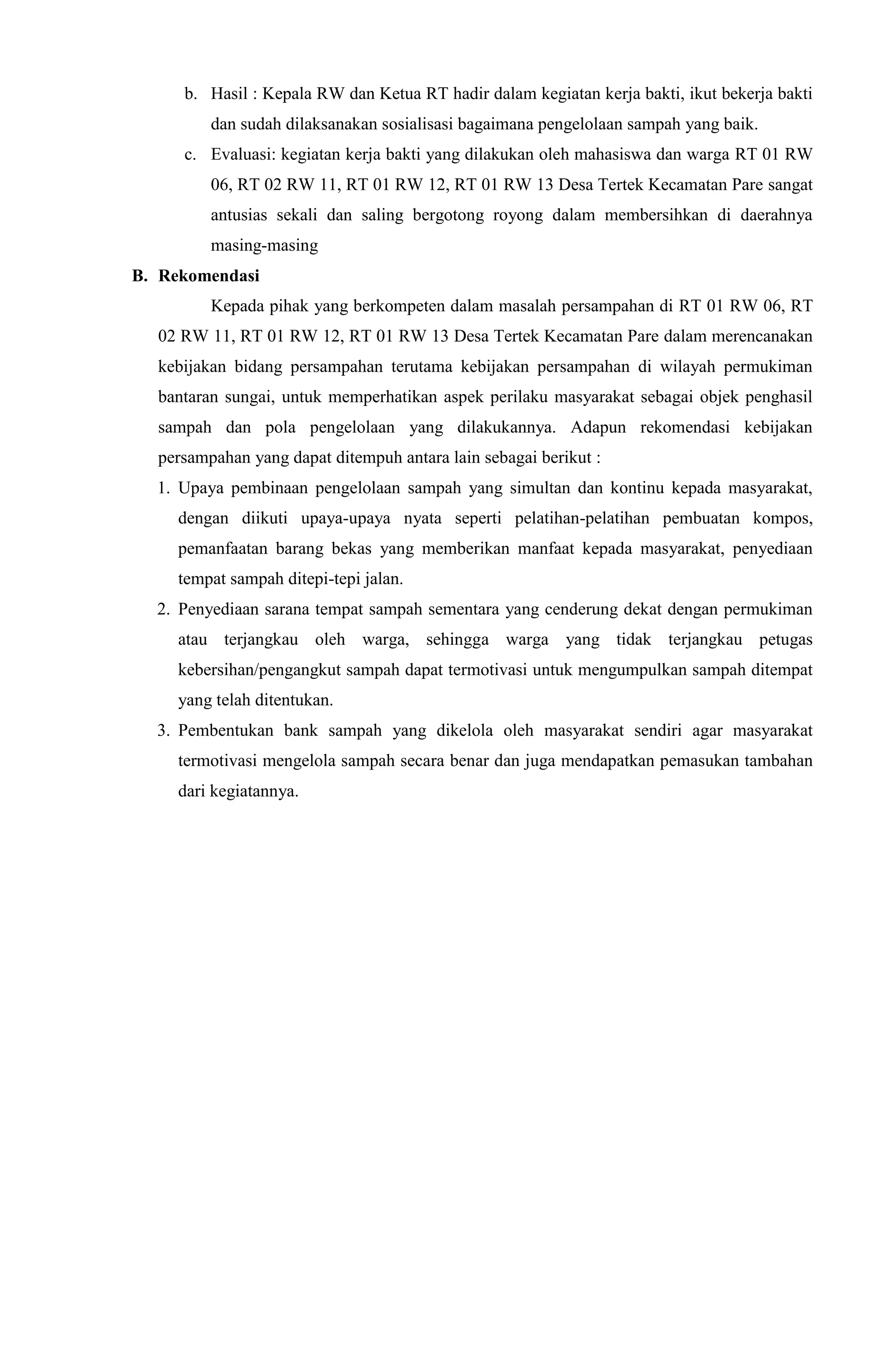 b. Hasil : Kepala RW dan Ketua RT hadir dalam kegiatan kerja bakti, ikut bekerja bakti
dan sudah dilaksanakan sosialisasi bagaimana pengelolaan sampah yang baik.
c. Evaluasi: kegiatan kerja bakti yang dilakukan oleh mahasiswa dan warga RT 01 RW
06, RT 02 RW 11, RT 01 RW 12, RT 01 RW 13 Desa Tertek Kecamatan Pare sangat
antusias sekali dan saling bergotong royong dalam membersihkan di daerahnya
masing-masing
B. Rekomendasi
Kepada pihak yang berkompeten dalam masalah persampahan di RT 01 RW 06, RT
02 RW 11, RT 01 RW 12, RT 01 RW 13 Desa Tertek Kecamatan Pare dalam merencanakan
kebijakan bidang persampahan terutama kebijakan persampahan di wilayah permukiman
bantaran sungai, untuk memperhatikan aspek perilaku masyarakat sebagai objek penghasil
sampah dan pola pengelolaan yang dilakukannya. Adapun rekomendasi kebijakan
persampahan yang dapat ditempuh antara lain sebagai berikut :
1. Upaya pembinaan pengelolaan sampah yang simultan dan kontinu kepada masyarakat,
dengan diikuti upaya-upaya nyata seperti pelatihan-pelatihan pembuatan kompos,
pemanfaatan barang bekas yang memberikan manfaat kepada masyarakat, penyediaan
tempat sampah ditepi-tepi jalan.
2. Penyediaan sarana tempat sampah sementara yang cenderung dekat dengan permukiman
atau terjangkau oleh warga, sehingga warga yang tidak terjangkau petugas
kebersihan/pengangkut sampah dapat termotivasi untuk mengumpulkan sampah ditempat
yang telah ditentukan.
3. Pembentukan bank sampah yang dikelola oleh masyarakat sendiri agar masyarakat
termotivasi mengelola sampah secara benar dan juga mendapatkan pemasukan tambahan
dari kegiatannya.
 
