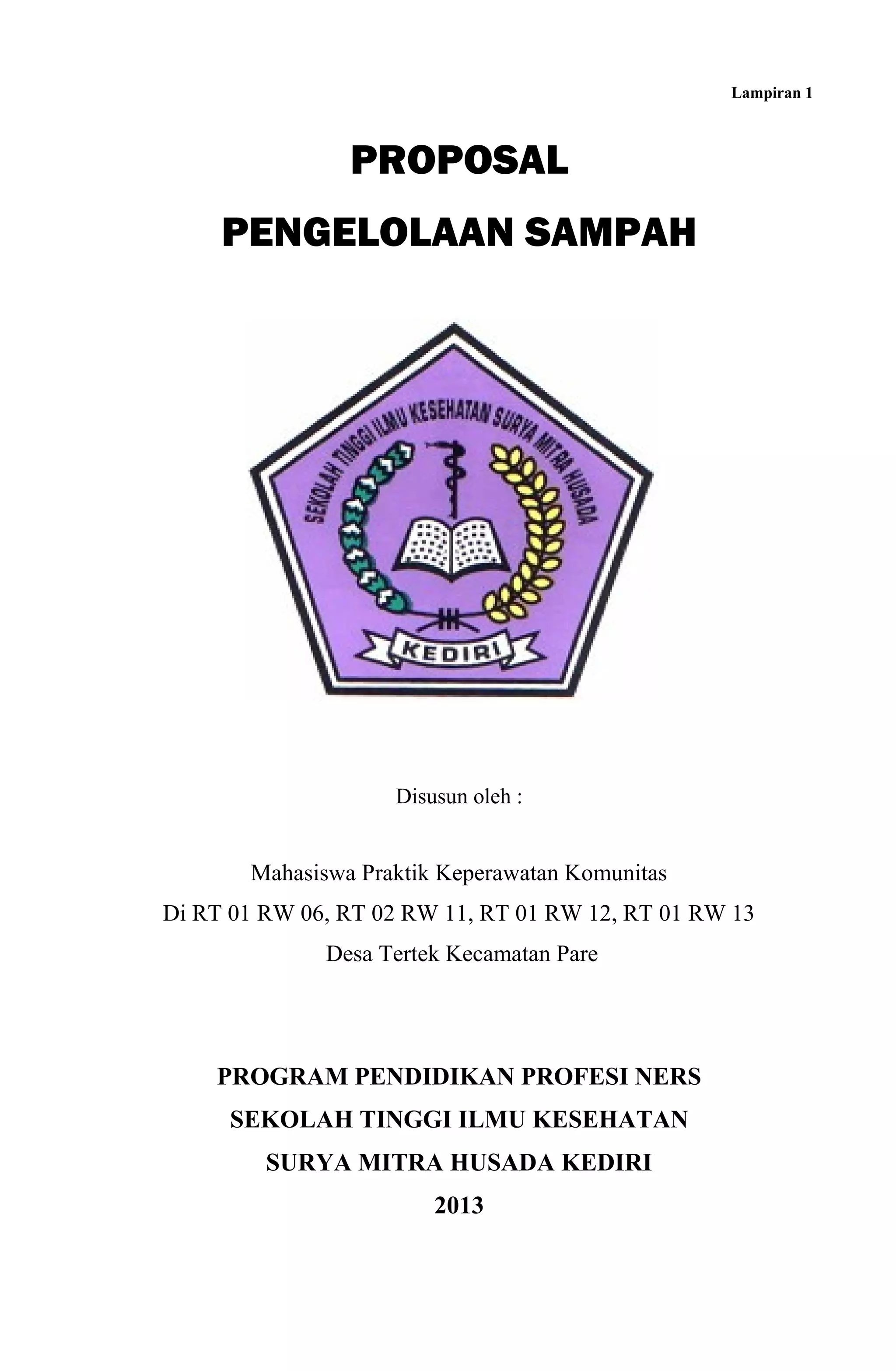Lampiran 1
PROPOSAL
PENGELOLAAN SAMPAH
Disusun oleh :
Mahasiswa Praktik Keperawatan Komunitas
Di RT 01 RW 06, RT 02 RW 11, RT 01 RW 12, RT 01 RW 13
Desa Tertek Kecamatan Pare
PROGRAM PENDIDIKAN PROFESI NERS
SEKOLAH TINGGI ILMU KESEHATAN
SURYA MITRA HUSADA KEDIRI
2013
 