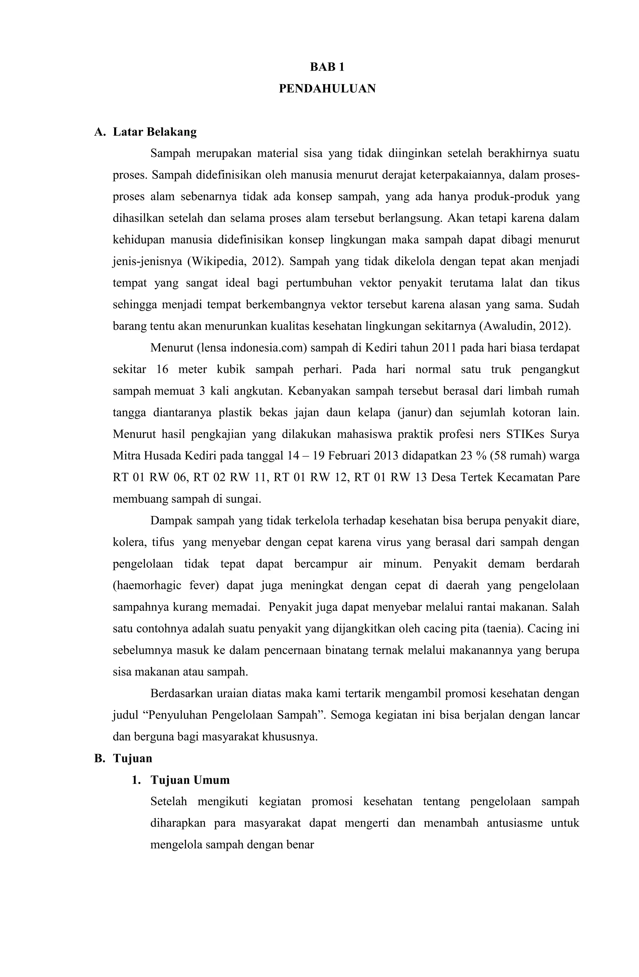 BAB 1
PENDAHULUAN
A. Latar Belakang
Sampah merupakan material sisa yang tidak diinginkan setelah berakhirnya suatu
proses. Sampah didefinisikan oleh manusia menurut derajat keterpakaiannya, dalam proses-
proses alam sebenarnya tidak ada konsep sampah, yang ada hanya produk-produk yang
dihasilkan setelah dan selama proses alam tersebut berlangsung. Akan tetapi karena dalam
kehidupan manusia didefinisikan konsep lingkungan maka sampah dapat dibagi menurut
jenis-jenisnya (Wikipedia, 2012). Sampah yang tidak dikelola dengan tepat akan menjadi
tempat yang sangat ideal bagi pertumbuhan vektor penyakit terutama lalat dan tikus
sehingga menjadi tempat berkembangnya vektor tersebut karena alasan yang sama. Sudah
barang tentu akan menurunkan kualitas kesehatan lingkungan sekitarnya (Awaludin, 2012).
Menurut (lensa indonesia.com) sampah di Kediri tahun 2011 pada hari biasa terdapat
sekitar 16 meter kubik sampah perhari. Pada hari normal satu truk pengangkut
sampah memuat 3 kali angkutan. Kebanyakan sampah tersebut berasal dari limbah rumah
tangga diantaranya plastik bekas jajan daun kelapa (janur) dan sejumlah kotoran lain.
Menurut hasil pengkajian yang dilakukan mahasiswa praktik profesi ners STIKes Surya
Mitra Husada Kediri pada tanggal 14 – 19 Februari 2013 didapatkan 23 % (58 rumah) warga
RT 01 RW 06, RT 02 RW 11, RT 01 RW 12, RT 01 RW 13 Desa Tertek Kecamatan Pare
membuang sampah di sungai.
Dampak sampah yang tidak terkelola terhadap kesehatan bisa berupa penyakit diare,
kolera, tifus yang menyebar dengan cepat karena virus yang berasal dari sampah dengan
pengelolaan tidak tepat dapat bercampur air minum. Penyakit demam berdarah
(haemorhagic fever) dapat juga meningkat dengan cepat di daerah yang pengelolaan
sampahnya kurang memadai. Penyakit juga dapat menyebar melalui rantai makanan. Salah
satu contohnya adalah suatu penyakit yang dijangkitkan oleh cacing pita (taenia). Cacing ini
sebelumnya masuk ke dalam pencernaan binatang ternak melalui makanannya yang berupa
sisa makanan atau sampah.
Berdasarkan uraian diatas maka kami tertarik mengambil promosi kesehatan dengan
judul “Penyuluhan Pengelolaan Sampah”. Semoga kegiatan ini bisa berjalan dengan lancar
dan berguna bagi masyarakat khususnya.
B. Tujuan
1. Tujuan Umum
Setelah mengikuti kegiatan promosi kesehatan tentang pengelolaan sampah
diharapkan para masyarakat dapat mengerti dan menambah antusiasme untuk
mengelola sampah dengan benar
 