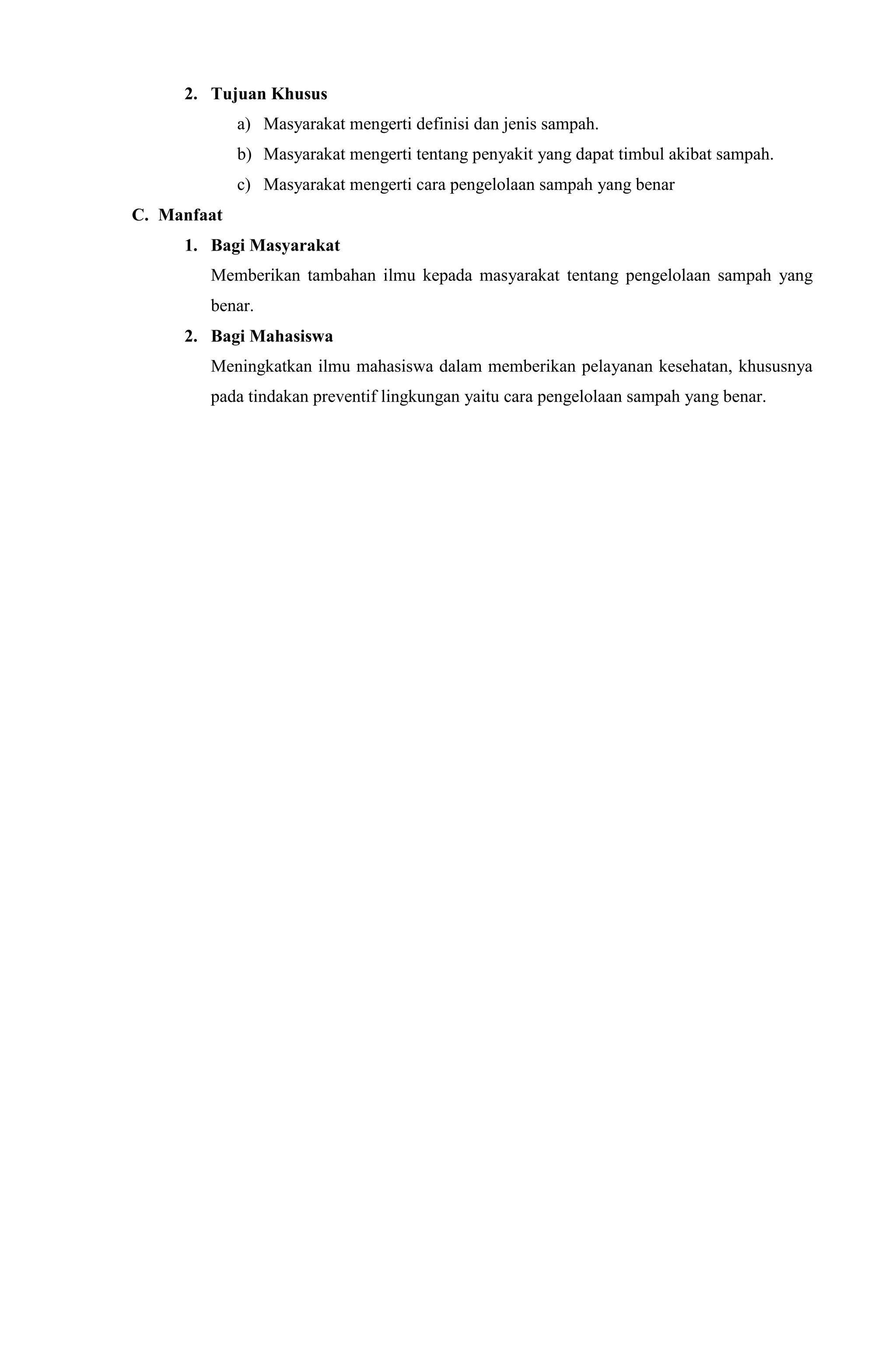 2. Tujuan Khusus
a) Masyarakat mengerti definisi dan jenis sampah.
b) Masyarakat mengerti tentang penyakit yang dapat timbul akibat sampah.
c) Masyarakat mengerti cara pengelolaan sampah yang benar
C. Manfaat
1. Bagi Masyarakat
Memberikan tambahan ilmu kepada masyarakat tentang pengelolaan sampah yang
benar.
2. Bagi Mahasiswa
Meningkatkan ilmu mahasiswa dalam memberikan pelayanan kesehatan, khususnya
pada tindakan preventif lingkungan yaitu cara pengelolaan sampah yang benar.
 