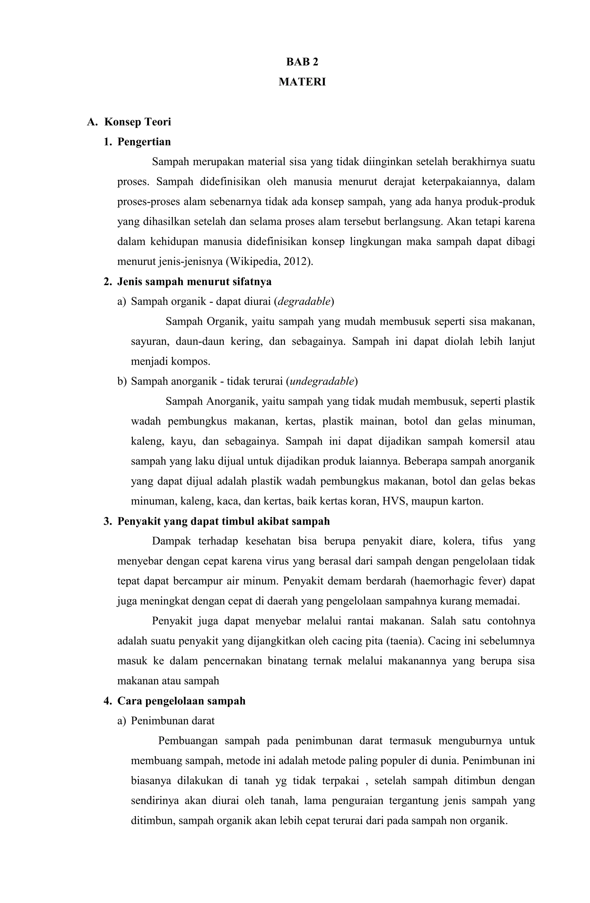 BAB 2
MATERI
A. Konsep Teori
1. Pengertian
Sampah merupakan material sisa yang tidak diinginkan setelah berakhirnya suatu
proses. Sampah didefinisikan oleh manusia menurut derajat keterpakaiannya, dalam
proses-proses alam sebenarnya tidak ada konsep sampah, yang ada hanya produk-produk
yang dihasilkan setelah dan selama proses alam tersebut berlangsung. Akan tetapi karena
dalam kehidupan manusia didefinisikan konsep lingkungan maka sampah dapat dibagi
menurut jenis-jenisnya (Wikipedia, 2012).
2. Jenis sampah menurut sifatnya
a) Sampah organik - dapat diurai (degradable)
Sampah Organik, yaitu sampah yang mudah membusuk seperti sisa makanan,
sayuran, daun-daun kering, dan sebagainya. Sampah ini dapat diolah lebih lanjut
menjadi kompos.
b) Sampah anorganik - tidak terurai (undegradable)
Sampah Anorganik, yaitu sampah yang tidak mudah membusuk, seperti plastik
wadah pembungkus makanan, kertas, plastik mainan, botol dan gelas minuman,
kaleng, kayu, dan sebagainya. Sampah ini dapat dijadikan sampah komersil atau
sampah yang laku dijual untuk dijadikan produk laiannya. Beberapa sampah anorganik
yang dapat dijual adalah plastik wadah pembungkus makanan, botol dan gelas bekas
minuman, kaleng, kaca, dan kertas, baik kertas koran, HVS, maupun karton.
3. Penyakit yang dapat timbul akibat sampah
Dampak terhadap kesehatan bisa berupa penyakit diare, kolera, tifus yang
menyebar dengan cepat karena virus yang berasal dari sampah dengan pengelolaan tidak
tepat dapat bercampur air minum. Penyakit demam berdarah (haemorhagic fever) dapat
juga meningkat dengan cepat di daerah yang pengelolaan sampahnya kurang memadai.
Penyakit juga dapat menyebar melalui rantai makanan. Salah satu contohnya
adalah suatu penyakit yang dijangkitkan oleh cacing pita (taenia). Cacing ini sebelumnya
masuk ke dalam pencernakan binatang ternak melalui makanannya yang berupa sisa
makanan atau sampah
4. Cara pengelolaan sampah
a) Penimbunan darat
Pembuangan sampah pada penimbunan darat termasuk menguburnya untuk
membuang sampah, metode ini adalah metode paling populer di dunia. Penimbunan ini
biasanya dilakukan di tanah yg tidak terpakai , setelah sampah ditimbun dengan
sendirinya akan diurai oleh tanah, lama penguraian tergantung jenis sampah yang
ditimbun, sampah organik akan lebih cepat terurai dari pada sampah non organik.
 