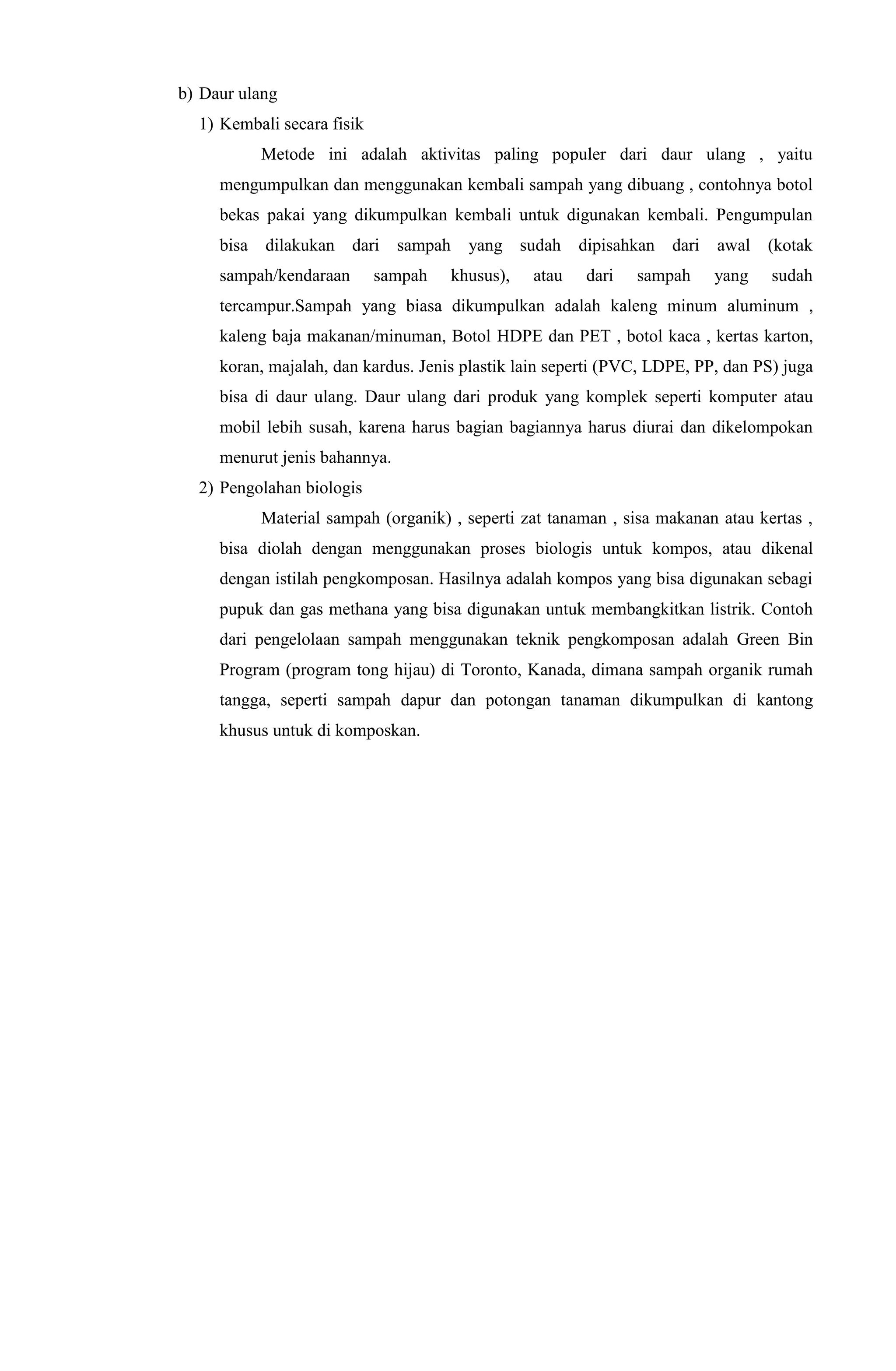 b) Daur ulang
1) Kembali secara fisik
Metode ini adalah aktivitas paling populer dari daur ulang , yaitu
mengumpulkan dan menggunakan kembali sampah yang dibuang , contohnya botol
bekas pakai yang dikumpulkan kembali untuk digunakan kembali. Pengumpulan
bisa dilakukan dari sampah yang sudah dipisahkan dari awal (kotak
sampah/kendaraan sampah khusus), atau dari sampah yang sudah
tercampur.Sampah yang biasa dikumpulkan adalah kaleng minum aluminum ,
kaleng baja makanan/minuman, Botol HDPE dan PET , botol kaca , kertas karton,
koran, majalah, dan kardus. Jenis plastik lain seperti (PVC, LDPE, PP, dan PS) juga
bisa di daur ulang. Daur ulang dari produk yang komplek seperti komputer atau
mobil lebih susah, karena harus bagian bagiannya harus diurai dan dikelompokan
menurut jenis bahannya.
2) Pengolahan biologis
Material sampah (organik) , seperti zat tanaman , sisa makanan atau kertas ,
bisa diolah dengan menggunakan proses biologis untuk kompos, atau dikenal
dengan istilah pengkomposan. Hasilnya adalah kompos yang bisa digunakan sebagi
pupuk dan gas methana yang bisa digunakan untuk membangkitkan listrik. Contoh
dari pengelolaan sampah menggunakan teknik pengkomposan adalah Green Bin
Program (program tong hijau) di Toronto, Kanada, dimana sampah organik rumah
tangga, seperti sampah dapur dan potongan tanaman dikumpulkan di kantong
khusus untuk di komposkan.
 