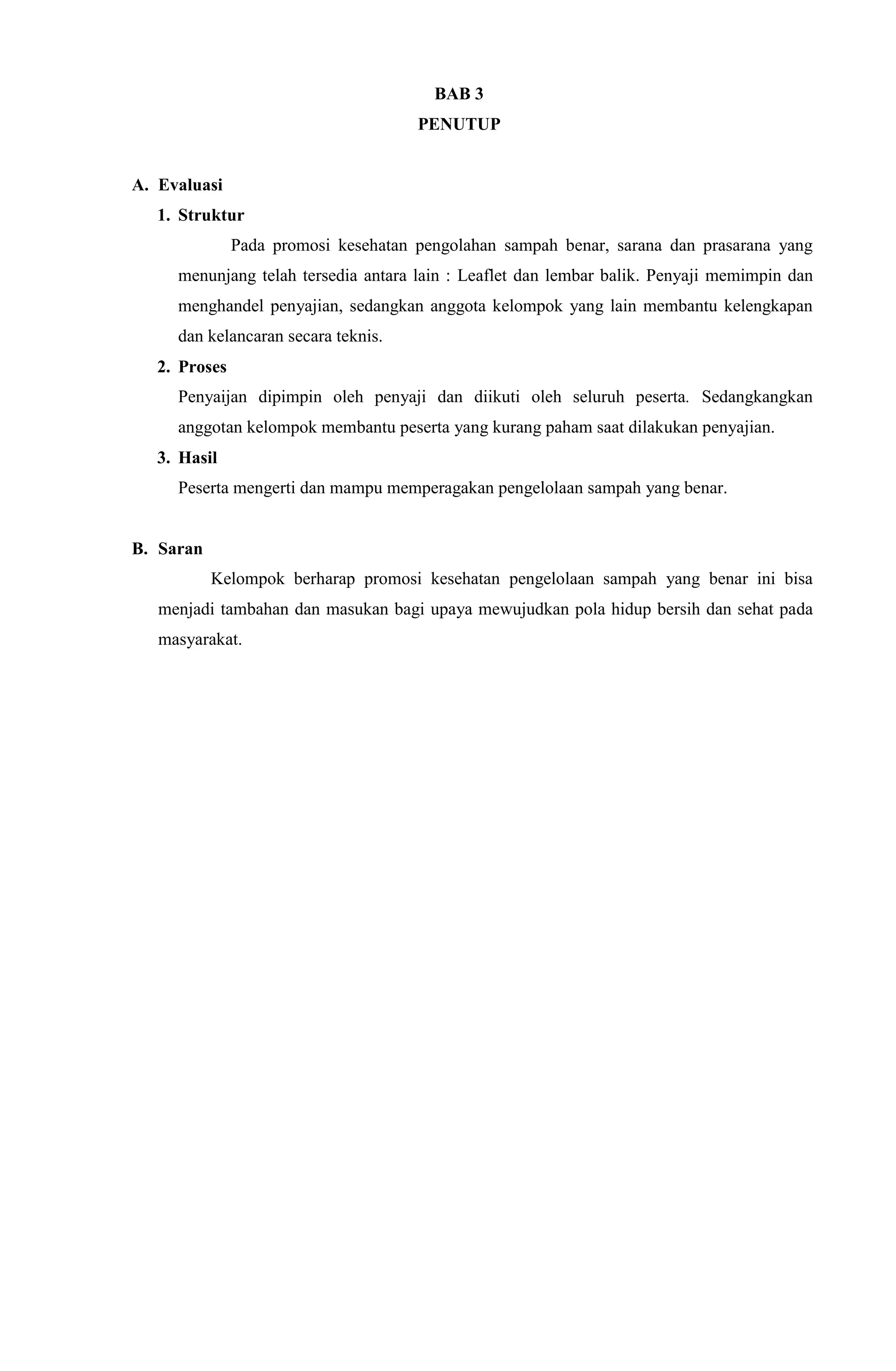 BAB 3
PENUTUP
A. Evaluasi
1. Struktur
Pada promosi kesehatan pengolahan sampah benar, sarana dan prasarana yang
menunjang telah tersedia antara lain : Leaflet dan lembar balik. Penyaji memimpin dan
menghandel penyajian, sedangkan anggota kelompok yang lain membantu kelengkapan
dan kelancaran secara teknis.
2. Proses
Penyaijan dipimpin oleh penyaji dan diikuti oleh seluruh peserta. Sedangkangkan
anggotan kelompok membantu peserta yang kurang paham saat dilakukan penyajian.
3. Hasil
Peserta mengerti dan mampu memperagakan pengelolaan sampah yang benar.
B. Saran
Kelompok berharap promosi kesehatan pengelolaan sampah yang benar ini bisa
menjadi tambahan dan masukan bagi upaya mewujudkan pola hidup bersih dan sehat pada
masyarakat.
 