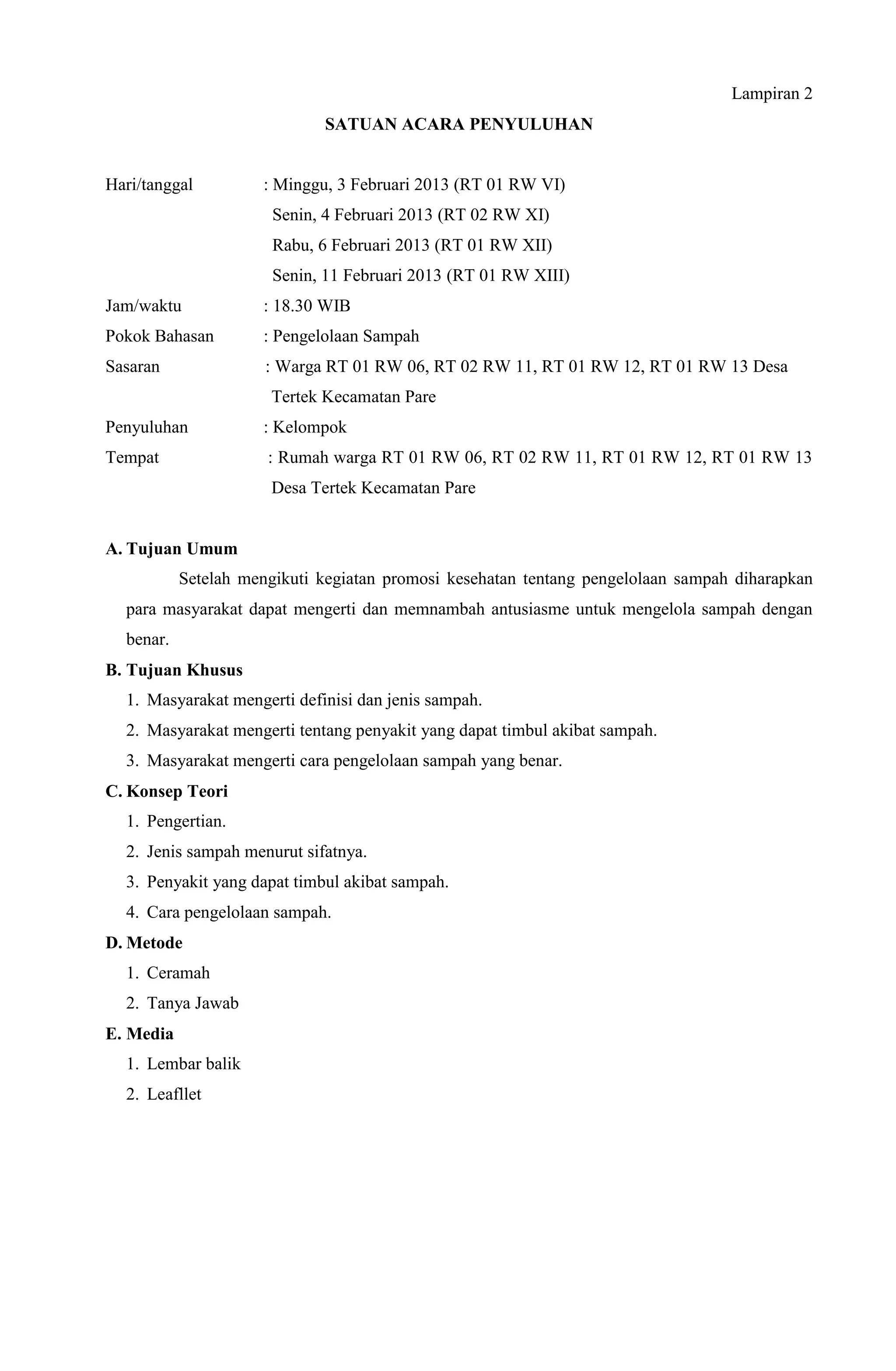 Lampiran 2
SATUAN ACARA PENYULUHAN
Hari/tanggal : Minggu, 3 Februari 2013 (RT 01 RW VI)
Senin, 4 Februari 2013 (RT 02 RW XI)
Rabu, 6 Februari 2013 (RT 01 RW XII)
Senin, 11 Februari 2013 (RT 01 RW XIII)
Jam/waktu : 18.30 WIB
Pokok Bahasan : Pengelolaan Sampah
Sasaran : Warga RT 01 RW 06, RT 02 RW 11, RT 01 RW 12, RT 01 RW 13 Desa
Tertek Kecamatan Pare
Penyuluhan : Kelompok
Tempat : Rumah warga RT 01 RW 06, RT 02 RW 11, RT 01 RW 12, RT 01 RW 13
Desa Tertek Kecamatan Pare
A. Tujuan Umum
Setelah mengikuti kegiatan promosi kesehatan tentang pengelolaan sampah diharapkan
para masyarakat dapat mengerti dan memnambah antusiasme untuk mengelola sampah dengan
benar.
B. Tujuan Khusus
1. Masyarakat mengerti definisi dan jenis sampah.
2. Masyarakat mengerti tentang penyakit yang dapat timbul akibat sampah.
3. Masyarakat mengerti cara pengelolaan sampah yang benar.
C. Konsep Teori
1. Pengertian.
2. Jenis sampah menurut sifatnya.
3. Penyakit yang dapat timbul akibat sampah.
4. Cara pengelolaan sampah.
D. Metode
1. Ceramah
2. Tanya Jawab
E. Media
1. Lembar balik
2. Leafllet
 