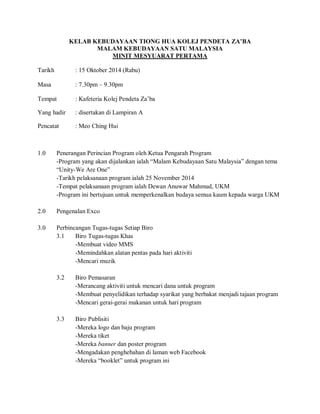 KELAB KEBUDAYAAN TIONG HUA KOLEJ PENDETA ZA’BA
MALAM KEBUDAYAAN SATU MALAYSIA
MINIT MESYUARAT PERTAMA
Tarikh : 15 Oktober 2014 (Rabu)
Masa : 7.30pm – 9.30pm
Tempat : Kafeteria Kolej Pendeta Za’ba
Yang hadir : disertakan di Lampiran A
Pencatat : Meo Ching Hui
1.0 Penerangan Perincian Program oleh Ketua Pengarah Program
-Program yang akan dijalankan ialah “Malam Kebudayaan Satu Malaysia” dengan tema
“Unity-We Are One”
-Tarikh pelaksanaan program ialah 25 November 2014
-Tempat pelaksanaan program ialah Dewan Anuwar Mahmud, UKM
-Program ini bertujuan untuk memperkenalkan budaya semua kaum kepada warga UKM
2.0 Pengenalan Exco
3.0 Perbincangan Tugas-tugas Setiap Biro
3.1 Biro Tugas-tugas Khas
-Membuat video MMS
-Memindahkan alatan pentas pada hari aktiviti
-Mencari muzik
3.2 Biro Pemasaran
-Merancang aktiviti untuk mencari dana untuk program
-Membuat penyelidikan terhadap syarikat yang berbakat menjadi tajaan program
-Mencari gerai-gerai makanan untuk hari program
3.3 Biro Publisiti
-Mereka logo dan baju program
-Mereka tiket
-Mereka banner dan poster program
-Mengadakan penghebahan di laman web Facebook
-Mereka “booklet” untuk program ini
 