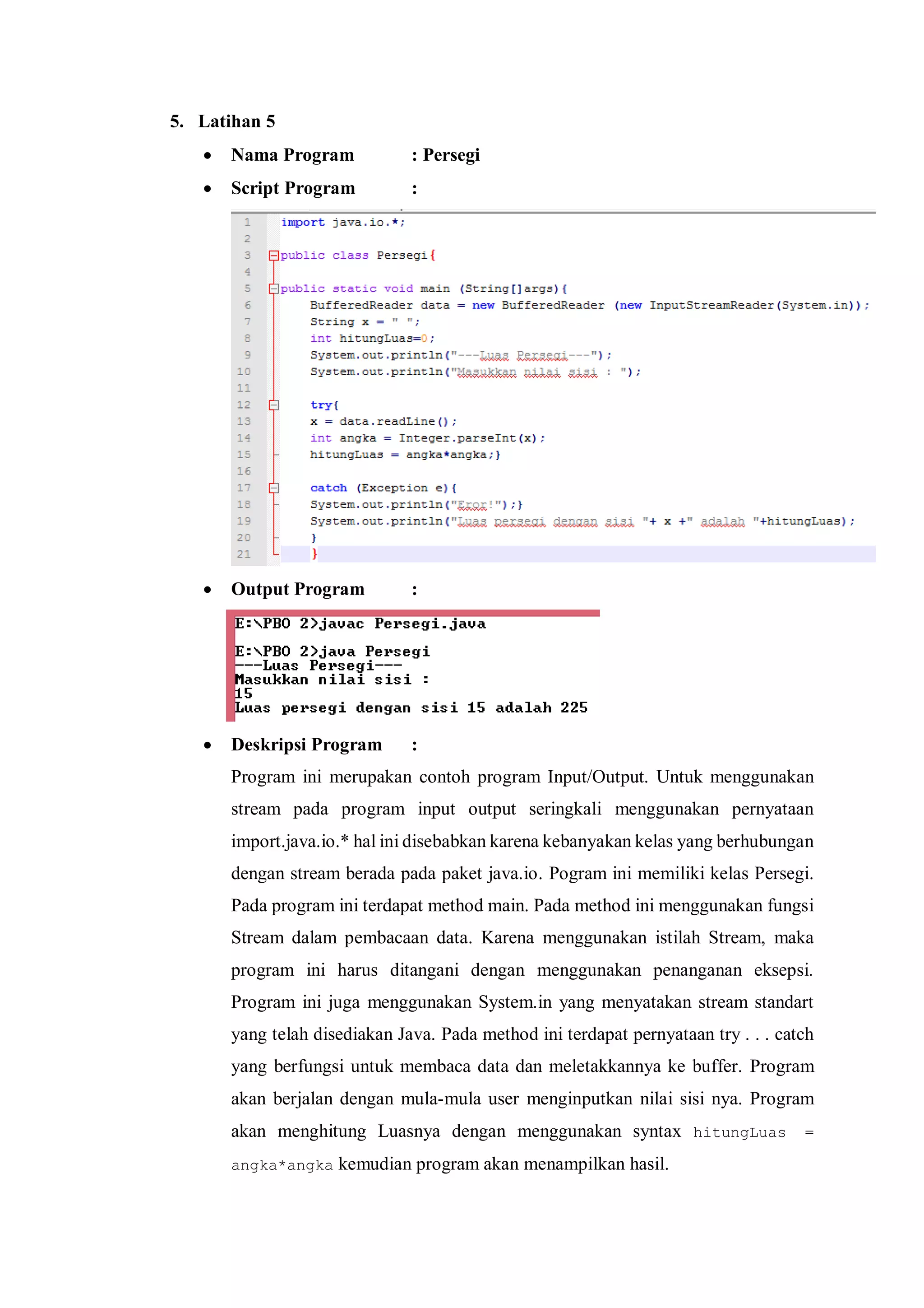 5. Latihan 5 
 Nama Program : Persegi 
 Script Program : 
 Output Program : 
 Deskripsi Program : 
Program ini merupakan contoh program Input/Output. Untuk menggunakan stream pada program input output seringkali menggunakan pernyataan import.java.io.* hal ini disebabkan karena kebanyakan kelas yang berhubungan dengan stream berada pada paket java.io. Pogram ini memiliki kelas Persegi. Pada program ini terdapat method main. Pada method ini menggunakan fungsi Stream dalam pembacaan data. Karena menggunakan istilah Stream, maka program ini harus ditangani dengan menggunakan penanganan eksepsi. Program ini juga menggunakan System.in yang menyatakan stream standart yang telah disediakan Java. Pada method ini terdapat pernyataan try . . . catch yang berfungsi untuk membaca data dan meletakkannya ke buffer. Program akan berjalan dengan mula-mula user menginputkan nilai sisi nya. Program akan menghitung Luasnya dengan menggunakan syntax hitungLuas = angka*angka kemudian program akan menampilkan hasil.  