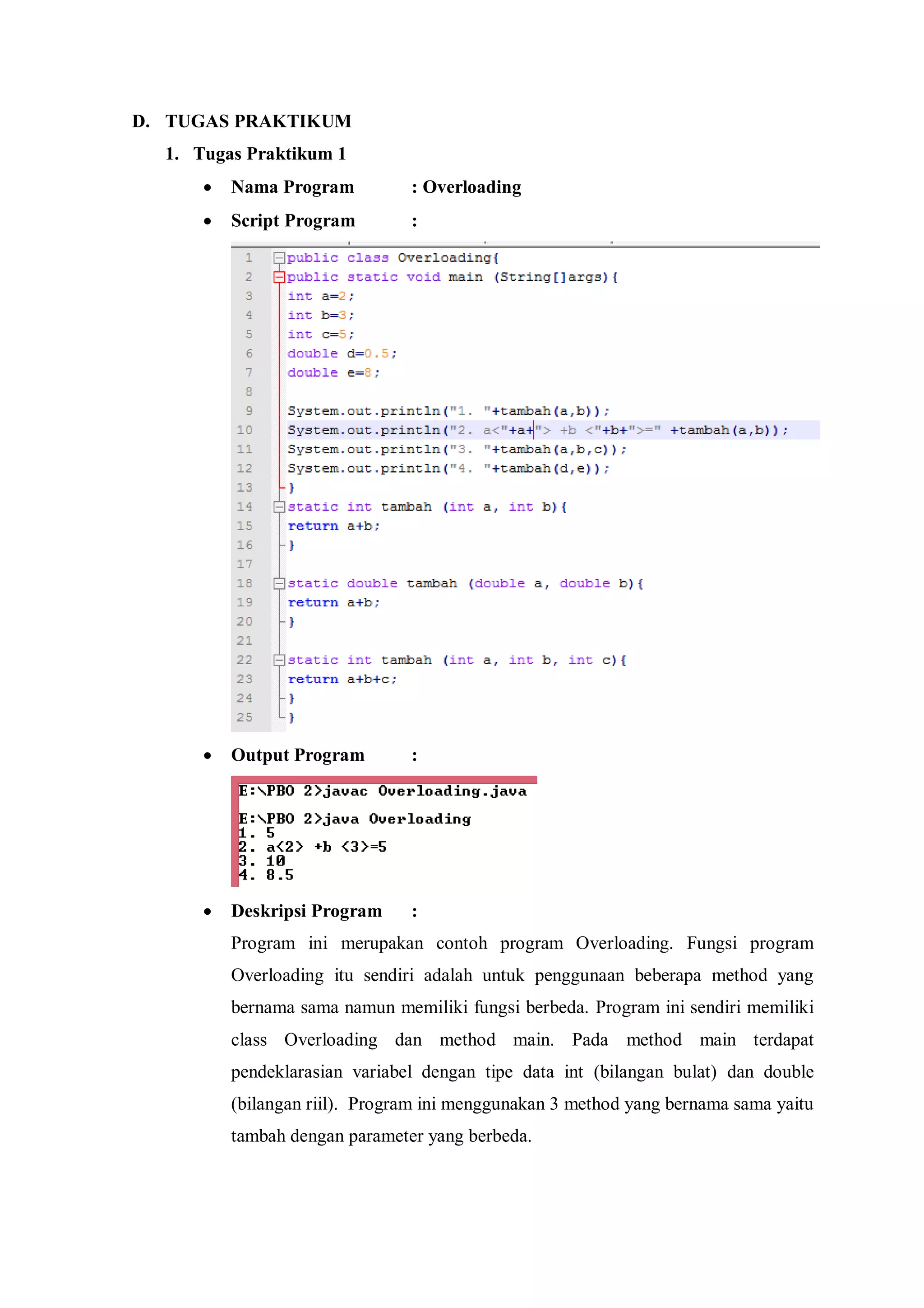 D. TUGAS PRAKTIKUM 
1. Tugas Praktikum 1 
 Nama Program : Overloading 
 Script Program : 
 Output Program : 
 Deskripsi Program : 
Program ini merupakan contoh program Overloading. Fungsi program Overloading itu sendiri adalah untuk penggunaan beberapa method yang bernama sama namun memiliki fungsi berbeda. Program ini sendiri memiliki class Overloading dan method main. Pada method main terdapat pendeklarasian variabel dengan tipe data int (bilangan bulat) dan double (bilangan riil). Program ini menggunakan 3 method yang bernama sama yaitu tambah dengan parameter yang berbeda. 
 