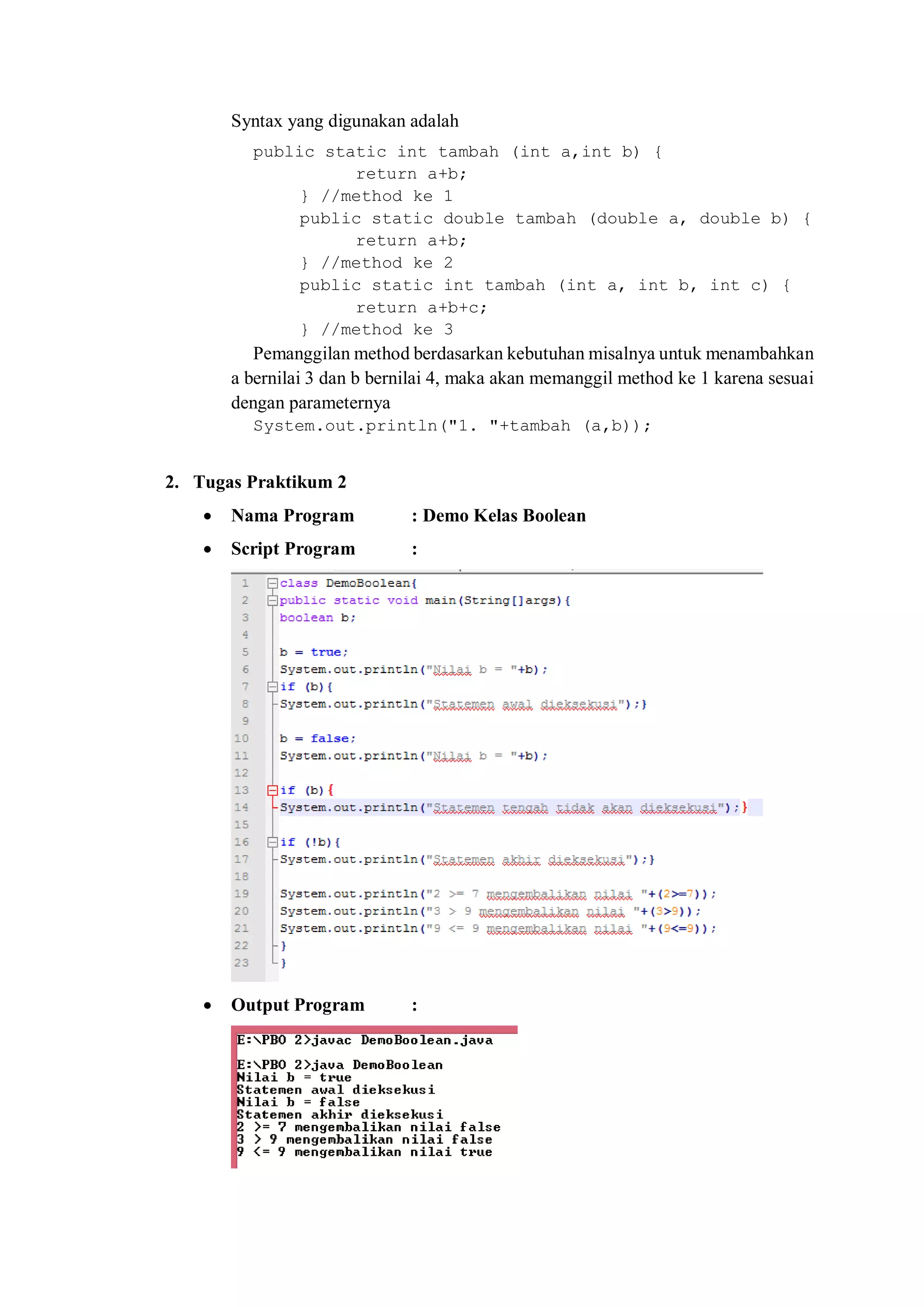 Syntax yang digunakan adalah 
public static int tambah (int a,int b) { 
return a+b; 
} //method ke 1 
public static double tambah (double a, double b) { 
return a+b; 
} //method ke 2 
public static int tambah (int a, int b, int c) { 
return a+b+c; 
} //method ke 3 
Pemanggilan method berdasarkan kebutuhan misalnya untuk menambahkan a bernilai 3 dan b bernilai 4, maka akan memanggil method ke 1 karena sesuai dengan parameternya 
System.out.println("1. "+tambah (a,b)); 
2. Tugas Praktikum 2 
 Nama Program : Demo Kelas Boolean 
 Script Program : 
 Output Program : 
 
