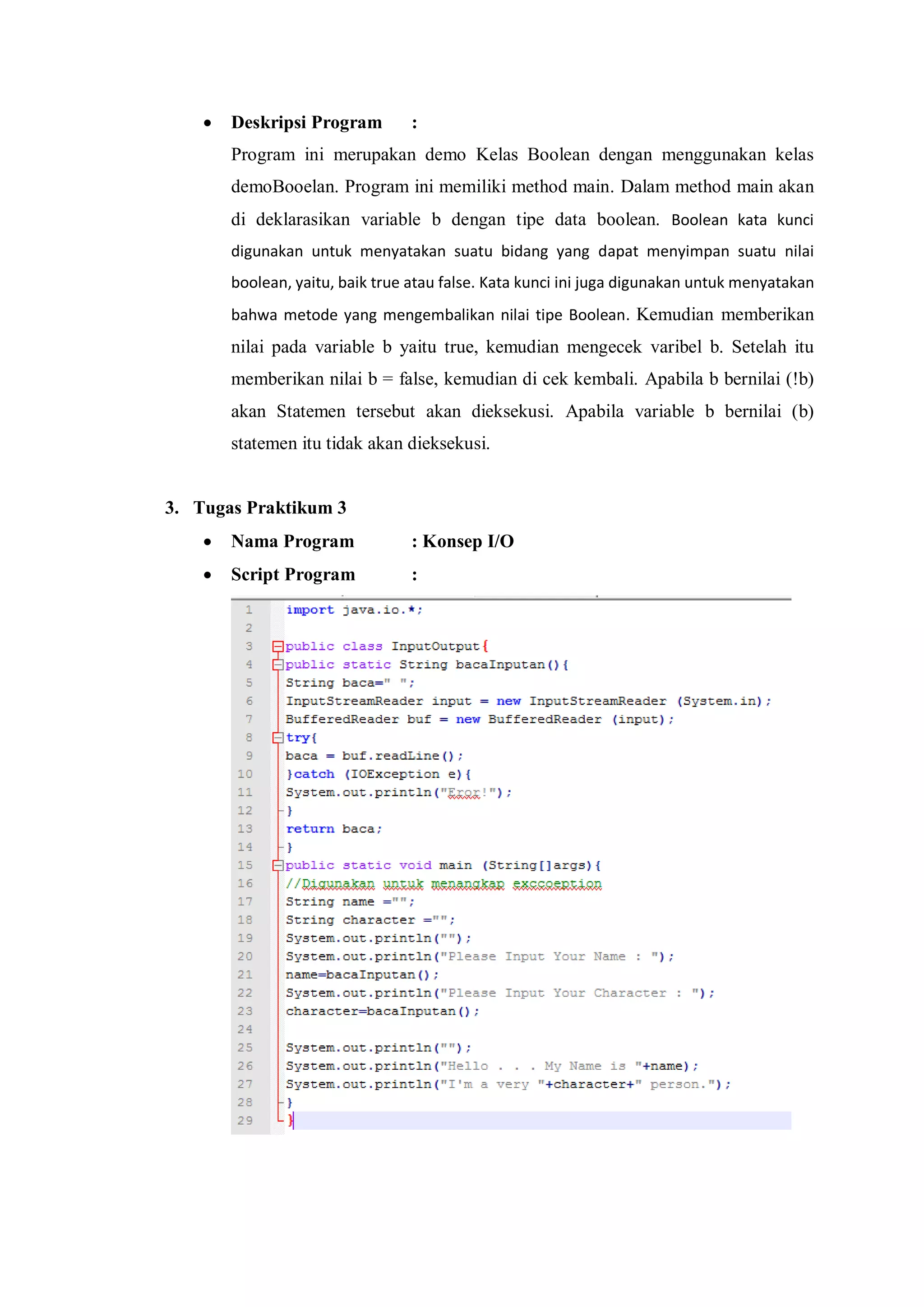  Deskripsi Program : 
Program ini merupakan demo Kelas Boolean dengan menggunakan kelas demoBooelan. Program ini memiliki method main. Dalam method main akan di deklarasikan variable b dengan tipe data boolean. Boolean kata kunci digunakan untuk menyatakan suatu bidang yang dapat menyimpan suatu nilai boolean, yaitu, baik true atau false. Kata kunci ini juga digunakan untuk menyatakan bahwa metode yang mengembalikan nilai tipe Boolean. Kemudian memberikan nilai pada variable b yaitu true, kemudian mengecek varibel b. Setelah itu memberikan nilai b = false, kemudian di cek kembali. Apabila b bernilai (!b) akan Statemen tersebut akan dieksekusi. Apabila variable b bernilai (b) statemen itu tidak akan dieksekusi. 
3. Tugas Praktikum 3 
 Nama Program : Konsep I/O 
 Script Program : 
 