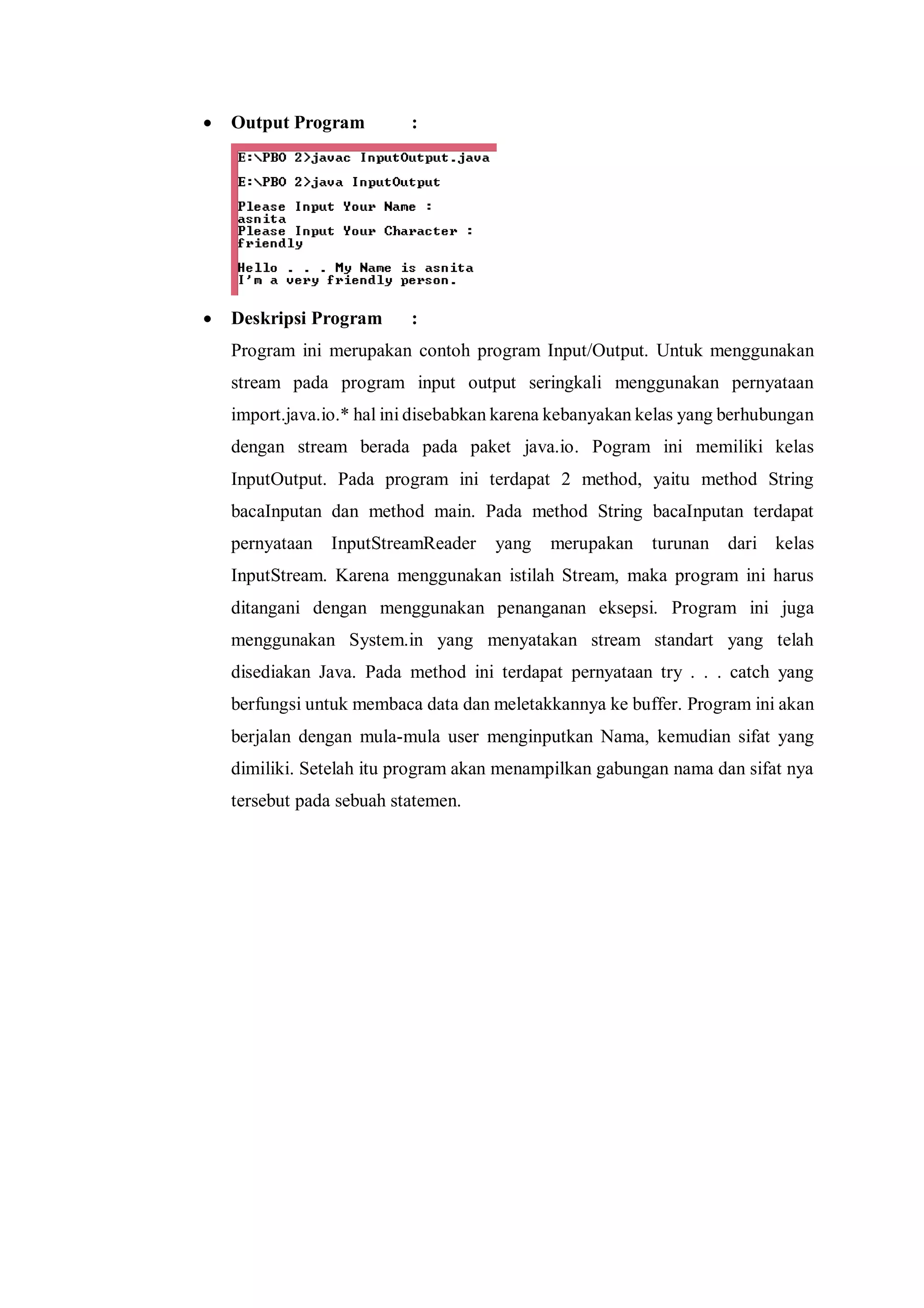  Output Program : 
 Deskripsi Program : 
Program ini merupakan contoh program Input/Output. Untuk menggunakan stream pada program input output seringkali menggunakan pernyataan import.java.io.* hal ini disebabkan karena kebanyakan kelas yang berhubungan dengan stream berada pada paket java.io. Pogram ini memiliki kelas InputOutput. Pada program ini terdapat 2 method, yaitu method String bacaInputan dan method main. Pada method String bacaInputan terdapat pernyataan InputStreamReader yang merupakan turunan dari kelas InputStream. Karena menggunakan istilah Stream, maka program ini harus ditangani dengan menggunakan penanganan eksepsi. Program ini juga menggunakan System.in yang menyatakan stream standart yang telah disediakan Java. Pada method ini terdapat pernyataan try . . . catch yang berfungsi untuk membaca data dan meletakkannya ke buffer. Program ini akan berjalan dengan mula-mula user menginputkan Nama, kemudian sifat yang dimiliki. Setelah itu program akan menampilkan gabungan nama dan sifat nya tersebut pada sebuah statemen. 
 