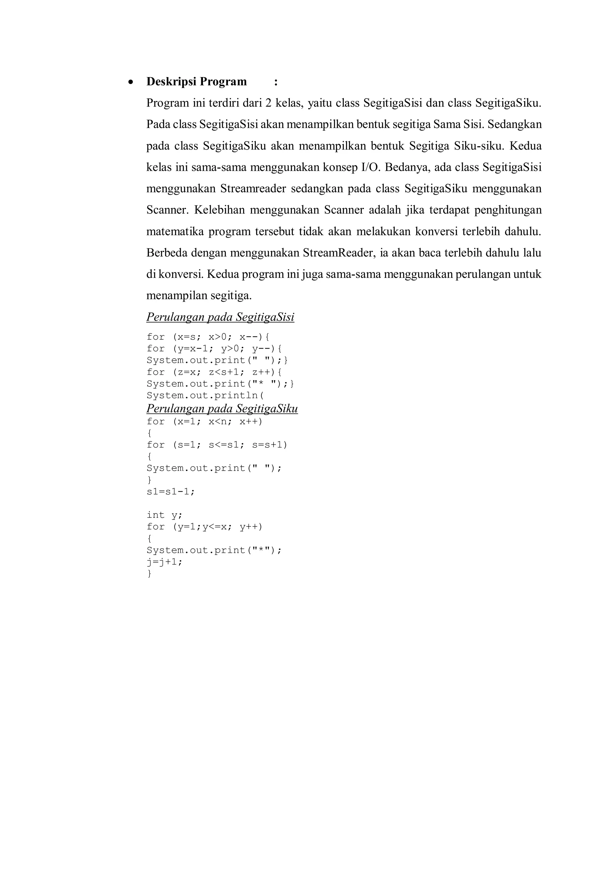  Deskripsi Program : 
Program ini terdiri dari 2 kelas, yaitu class SegitigaSisi dan class SegitigaSiku. Pada class SegitigaSisi akan menampilkan bentuk segitiga Sama Sisi. Sedangkan pada class SegitigaSiku akan menampilkan bentuk Segitiga Siku-siku. Kedua kelas ini sama-sama menggunakan konsep I/O. Bedanya, ada class SegitigaSisi menggunakan Streamreader sedangkan pada class SegitigaSiku menggunakan Scanner. Kelebihan menggunakan Scanner adalah jika terdapat penghitungan matematika program tersebut tidak akan melakukan konversi terlebih dahulu. Berbeda dengan menggunakan StreamReader, ia akan baca terlebih dahulu lalu di konversi. Kedua program ini juga sama-sama menggunakan perulangan untuk menampilan segitiga. 
Perulangan pada SegitigaSisi 
for (x=s; x>0; x--){ 
for (y=x-1; y>0; y--){ 
System.out.print(" ");} 
for (z=x; z<s+1; z++){ 
System.out.print("* ");} 
System.out.println( 
Perulangan pada SegitigaSiku 
for (x=1; x<n; x++) 
{ 
for (s=1; s<=s1; s=s+1) 
{ 
System.out.print(" "); 
} 
s1=s1-1; 
int y; 
for (y=1;y<=x; y++) 
{ 
System.out.print("*"); 
j=j+1; 
} 
 