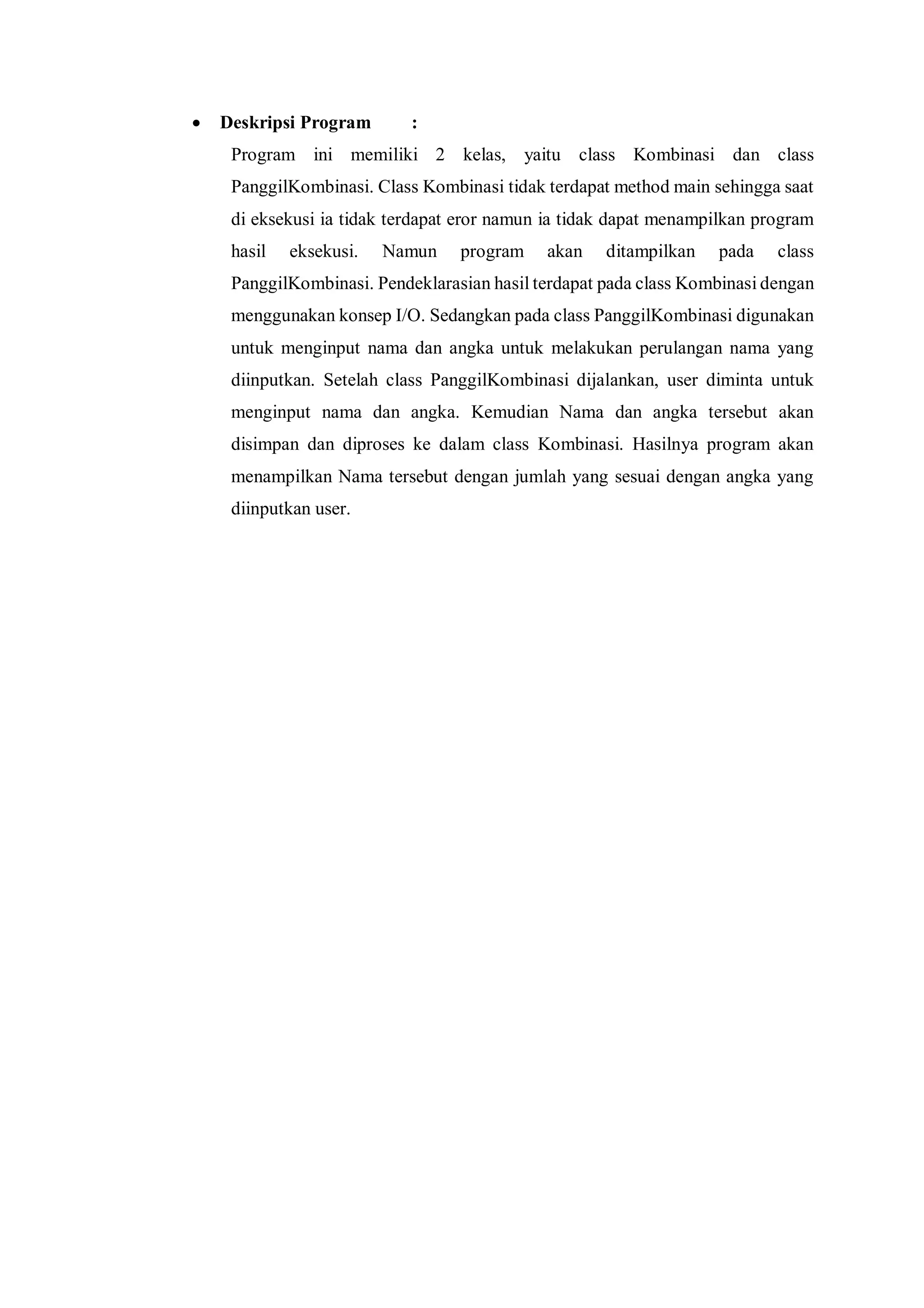  Deskripsi Program : 
Program ini memiliki 2 kelas, yaitu class Kombinasi dan class PanggilKombinasi. Class Kombinasi tidak terdapat method main sehingga saat di eksekusi ia tidak terdapat eror namun ia tidak dapat menampilkan program hasil eksekusi. Namun program akan ditampilkan pada class PanggilKombinasi. Pendeklarasian hasil terdapat pada class Kombinasi dengan menggunakan konsep I/O. Sedangkan pada class PanggilKombinasi digunakan untuk menginput nama dan angka untuk melakukan perulangan nama yang diinputkan. Setelah class PanggilKombinasi dijalankan, user diminta untuk menginput nama dan angka. Kemudian Nama dan angka tersebut akan disimpan dan diproses ke dalam class Kombinasi. Hasilnya program akan menampilkan Nama tersebut dengan jumlah yang sesuai dengan angka yang diinputkan user. 
 