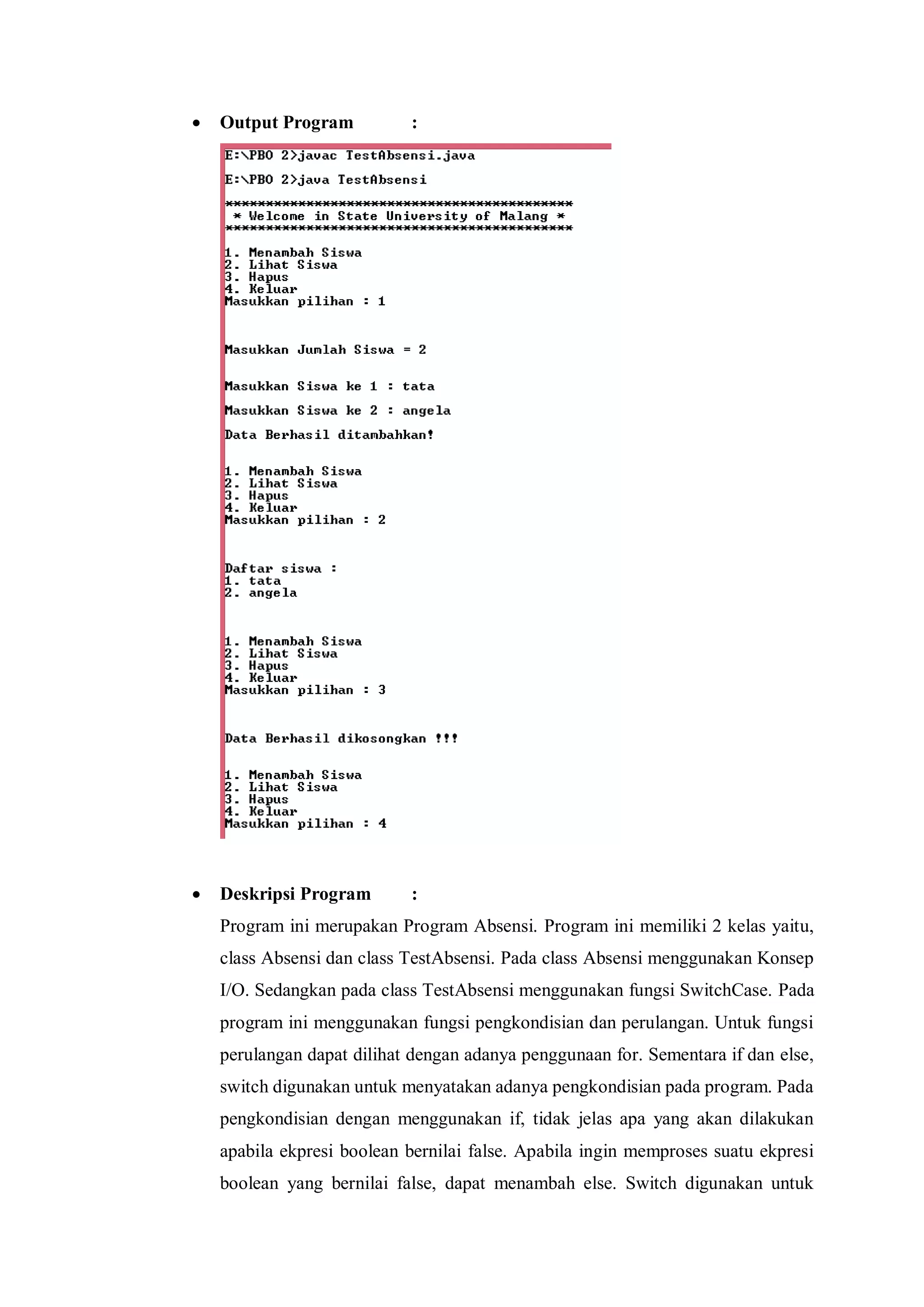  Output Program : 
 Deskripsi Program : 
Program ini merupakan Program Absensi. Program ini memiliki 2 kelas yaitu, class Absensi dan class TestAbsensi. Pada class Absensi menggunakan Konsep I/O. Sedangkan pada class TestAbsensi menggunakan fungsi SwitchCase. Pada program ini menggunakan fungsi pengkondisian dan perulangan. Untuk fungsi perulangan dapat dilihat dengan adanya penggunaan for. Sementara if dan else, switch digunakan untuk menyatakan adanya pengkondisian pada program. Pada pengkondisian dengan menggunakan if, tidak jelas apa yang akan dilakukan apabila ekpresi boolean bernilai false. Apabila ingin memproses suatu ekpresi boolean yang bernilai false, dapat menambah else. Switch digunakan untuk  