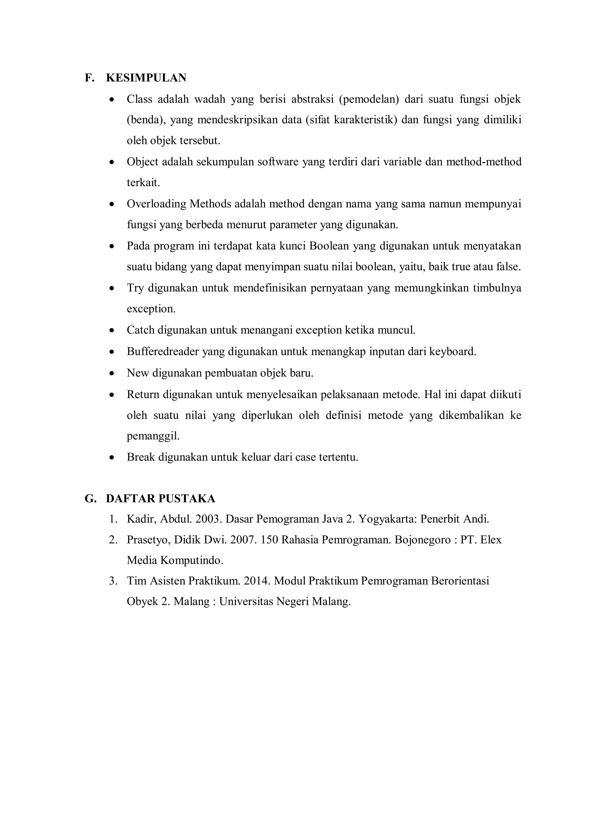 F. KESIMPULAN 
 Class adalah wadah yang berisi abstraksi (pemodelan) dari suatu fungsi objek (benda), yang mendeskripsikan data (sifat karakteristik) dan fungsi yang dimiliki oleh objek tersebut. 
 Object adalah sekumpulan software yang terdiri dari variable dan method-method terkait. 
 Overloading Methods adalah method dengan nama yang sama namun mempunyai fungsi yang berbeda menurut parameter yang digunakan. 
 Pada program ini terdapat kata kunci Boolean yang digunakan untuk menyatakan suatu bidang yang dapat menyimpan suatu nilai boolean, yaitu, baik true atau false. 
 Try digunakan untuk mendefinisikan pernyataan yang memungkinkan timbulnya exception. 
 Catch digunakan untuk menangani exception ketika muncul. 
 Bufferedreader yang digunakan untuk menangkap inputan dari keyboard. 
 New digunakan pembuatan objek baru. 
 Return digunakan untuk menyelesaikan pelaksanaan metode. Hal ini dapat diikuti oleh suatu nilai yang diperlukan oleh definisi metode yang dikembalikan ke pemanggil. 
 Break digunakan untuk keluar dari case tertentu. 
G. DAFTAR PUSTAKA 
1. Kadir, Abdul. 2003. Dasar Pemograman Java 2. Yogyakarta: Penerbit Andi. 
2. Prasetyo, Didik Dwi. 2007. 150 Rahasia Pemrograman. Bojonegoro : PT. Elex Media Komputindo. 
3. Tim Asisten Praktikum. 2014. Modul Praktikum Pemrograman Berorientasi Obyek 2. Malang : Universitas Negeri Malang. 
