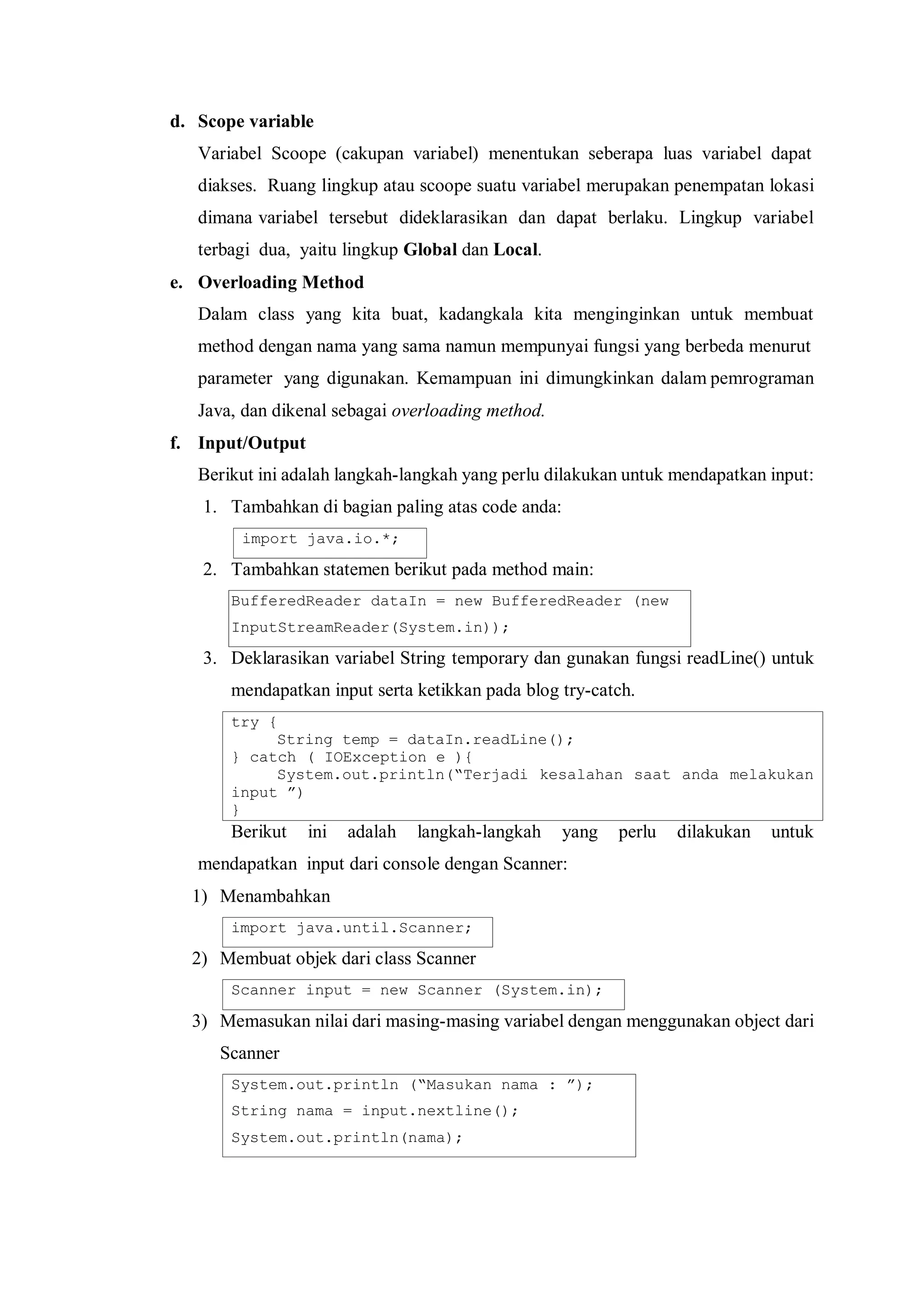 d. Scope variable 
Variabel Scoope (cakupan variabel) menentukan seberapa luas variabel dapat 
diakses. Ruang lingkup atau scoope suatu variabel merupakan penempatan lokasi dimana variabel tersebut dideklarasikan dan dapat berlaku. Lingkup variabel terbagi dua, yaitu lingkup Global dan Local. 
e. Overloading Method 
Dalam class yang kita buat, kadangkala kita menginginkan untuk membuat method dengan nama yang sama namun mempunyai fungsi yang berbeda menurut 
parameter yang digunakan. Kemampuan ini dimungkinkan dalam pemrograman Java, dan dikenal sebagai overloading method. 
f. Input/Output 
Berikut ini adalah langkah-langkah yang perlu dilakukan untuk mendapatkan input: 
1. Tambahkan di bagian paling atas code anda: 
import java.io.*; 
2. Tambahkan statemen berikut pada method main: 
BufferedReader dataIn = new BufferedReader (new 
InputStreamReader(System.in)); 
3. Deklarasikan variabel String temporary dan gunakan fungsi readLine() untuk mendapatkan input serta ketikkan pada blog try-catch. 
try { 
String temp = dataIn.readLine(); 
} catch ( IOException e ){ 
System.out.println(“Terjadi kesalahan saat anda melakukan input ”) 
} 
Berikut ini adalah langkah-langkah yang perlu dilakukan untuk mendapatkan input dari console dengan Scanner: 
1) Menambahkan 
import java.until.Scanner; 
2) Membuat objek dari class Scanner 
Scanner input = new Scanner (System.in); 
3) Memasukan nilai dari masing-masing variabel dengan menggunakan object dari Scanner 
System.out.println (“Masukan nama : ”); 
String nama = input.nextline(); 
System.out.println(nama); 
 