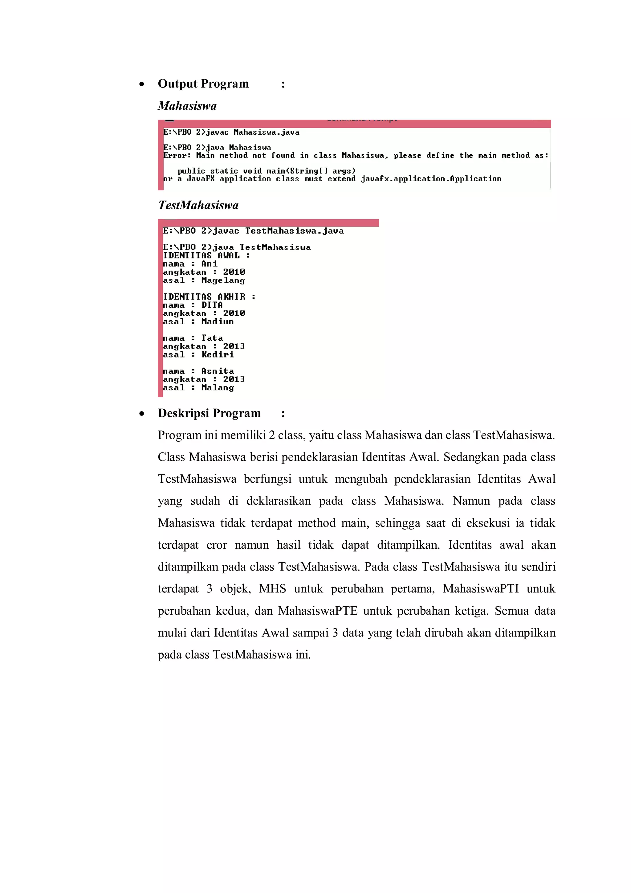  Output Program : 
Mahasiswa 
TestMahasiswa 
 Deskripsi Program : 
Program ini memiliki 2 class, yaitu class Mahasiswa dan class TestMahasiswa. Class Mahasiswa berisi pendeklarasian Identitas Awal. Sedangkan pada class TestMahasiswa berfungsi untuk mengubah pendeklarasian Identitas Awal yang sudah di deklarasikan pada class Mahasiswa. Namun pada class Mahasiswa tidak terdapat method main, sehingga saat di eksekusi ia tidak terdapat eror namun hasil tidak dapat ditampilkan. Identitas awal akan ditampilkan pada class TestMahasiswa. Pada class TestMahasiswa itu sendiri terdapat 3 objek, MHS untuk perubahan pertama, MahasiswaPTI untuk perubahan kedua, dan MahasiswaPTE untuk perubahan ketiga. Semua data mulai dari Identitas Awal sampai 3 data yang telah dirubah akan ditampilkan pada class TestMahasiswa ini. 
 