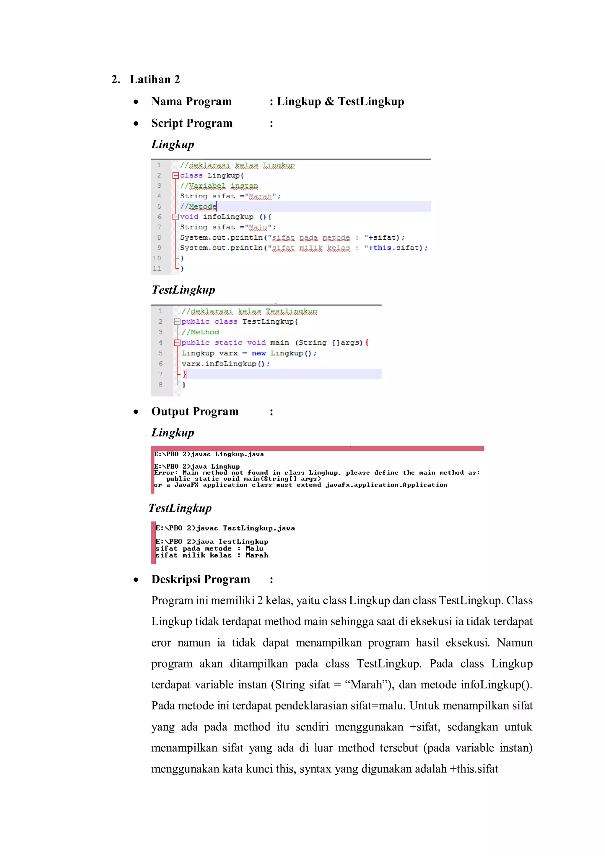 2. Latihan 2 
 Nama Program : Lingkup & TestLingkup 
 Script Program : 
Lingkup 
TestLingkup 
 Output Program : 
Lingkup 
TestLingkup 
 Deskripsi Program : 
Program ini memiliki 2 kelas, yaitu class Lingkup dan class TestLingkup. Class Lingkup tidak terdapat method main sehingga saat di eksekusi ia tidak terdapat eror namun ia tidak dapat menampilkan program hasil eksekusi. Namun program akan ditampilkan pada class TestLingkup. Pada class Lingkup terdapat variable instan (String sifat = “Marah”), dan metode infoLingkup(). Pada metode ini terdapat pendeklarasian sifat=malu. Untuk menampilkan sifat yang ada pada method itu sendiri menggunakan +sifat, sedangkan untuk menampilkan sifat yang ada di luar method tersebut (pada variable instan) menggunakan kata kunci this, syntax yang digunakan adalah +this.sifat  