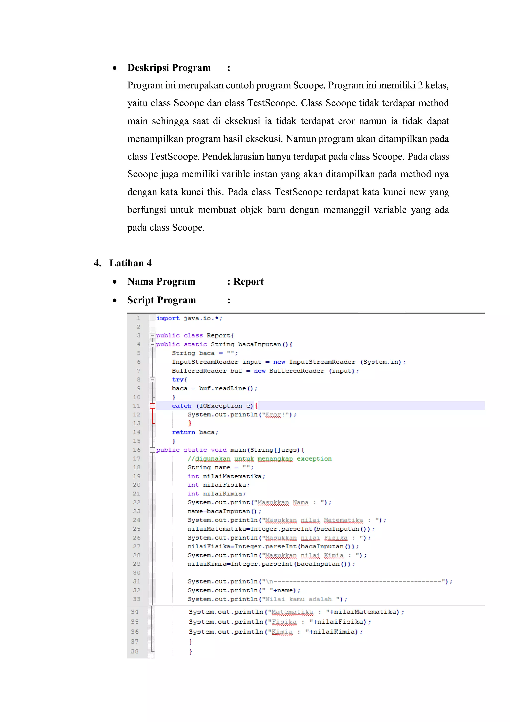  Deskripsi Program : 
Program ini merupakan contoh program Scoope. Program ini memiliki 2 kelas, yaitu class Scoope dan class TestScoope. Class Scoope tidak terdapat method main sehingga saat di eksekusi ia tidak terdapat eror namun ia tidak dapat menampilkan program hasil eksekusi. Namun program akan ditampilkan pada class TestScoope. Pendeklarasian hanya terdapat pada class Scoope. Pada class Scoope juga memiliki varible instan yang akan ditampilkan pada method nya dengan kata kunci this. Pada class TestScoope terdapat kata kunci new yang berfungsi untuk membuat objek baru dengan memanggil variable yang ada pada class Scoope. 
4. Latihan 4 
 Nama Program : Report 
 Script Program : 
 
